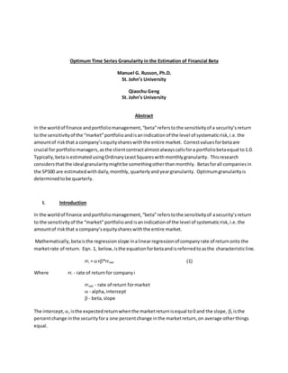 Optimum Time Series Granularity in the Estimation of Financial Beta
Manuel G. Russon, Ph.D.
St. John’s University
Qiaochu Geng
St. John’s University
Abstract
In the worldof finance andportfoliomanagement,“beta”referstothe sensitivityof a security’sreturn
to the sensitivityof the “market”portfolioandisanindicationof the level of systematicrisk,i.e.the
amountof riskthat a company’sequityshareswiththe entire market. Correctvaluesforbetaare
crucial for portfoliomanagers, asthe clientcontractalmostalwayscallsfora portfoliobetaequal to1.0.
Typically,betaisestimatedusingOrdinaryLeastSquareswithmonthlygranularity. Thisresearch
considersthatthe ideal granularitymightbe somethingotherthanmonthly. Betasforall companiesin
the SP500 are estimatedwithdaily,monthly, quarterlyand yeargranularity. Optimumgranularityis
determinedtobe quarterly.
I. Introduction
In the worldof finance andportfoliomanagement,“beta”referstothe sensitivityof asecurity’sreturn
to the sensitivityof the “market”portfolioand isanindicationof the level of systematicrisk,i.e.the
amountof riskthat a company’sequityshareswiththe entire market.
Mathematically,betaisthe regression slope inalinearregressionof companyrate of returnonto the
marketrate of return. Eqn. 1, below,isthe equationforbetaandisreferredtoasthe characteristicline.
rri = +*rrmkt (1)
Where rri - rate of returnfor companyi
rrmkt - rate of return formarket
 - alpha,intercept
 - beta,slope
The intercept, ,isthe expectedreturnwhenthe marketreturnisequal to0 and the slope, ,isthe
percentchange inthe securityfora one percentchange inthe marketreturn,on average otherthings
equal.
 
