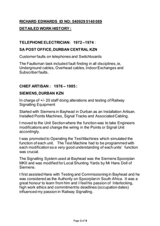 Page 1 of 4
RICHARD EDWARDS ID NO: 540929 5140 089
DETAILED WORK HISTORY :
TELEPHONE ELECTRICIAN: 1972 –1974 :
SA POST OFFICE,DURBAN CENTRAL KZN
Customerfaults on telephones and Switchboards
The Faultsman task included fault finding in all disciplines,ie,
Underground cables, Overhead cables,IndoorExchanges and
Subscriberfaults.
CHIEF ARTISAN : 1976 – 1985 :
SIEMENS,DURBAN KZN
In charge of +/- 20 staff doing alterations and testing of Railway
Signalling Equipment
Started with Siemens in Bayhead in Durban as an Installation Artisan.
Installed Points Machines, Signal Tracks and AssociatedCabling.
I moved to the Unit Sectionwhere the function was to take Engineers
modifications and change the wiring in the Points or Signal Unit
accordingly.
I was promoted to Operating the TestMachines which simulated the
function of each unit. The Test Machine had to be programmed with
each modificationso a very good understanding of each units’ function
was crucial.
The Signalling System used at Bayhead was the Siemens Spoorplan
MKII and was modified forLocal Shunting Yards by Mr Hans Doll of
Siemens.
I first assisted Hans with Testing and Commissioning in Bayhead and he
was considered as the Authority on Spoorplanin South Africa. It was a
great honour to learn from him and I feelhis passion of Interlocking,
high work ethics and commitmentto deadlines (occupation dates)
influenced my passion in Railway Signalling.
 