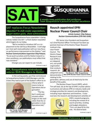 Monday, February 23, 2015
SATA weekly news publication that reinforces
Team Susquehanna’s pursuit of nuclear excellence
SAT replaces Focus Newsletter:
Objective? To shift reader expectations,
target station goals, share achievements
Rausch appointed EPRI
Nuclear Power Council Chair
Article Contact: Chip Palazzo
Nuclear Communications (570-542-3149)
PPL Senior Vice President and Susquehan-
na’s Chief Nuclear Officer Tim Rausch has been ap-
pointed chairman of the Electric Power Research
Institute’s Nu-
clear Power
Council. The
Electric Power
Research Insti-
tute (EPRI) is
an independ-
ent, non-profit
organization
that conducts
research, de-
velopment and
demonstration
relating to the
generation, delivery and use of electricity for the
benefit of the public.
The Nuclear Power Council (NPC), which
Tim will lead, sits at the top of EPRI’s nuclear adviso-
ry structure and advises EPRI on industry needs and
strategic priorities for research and development,
including major objectives and timelines. It also
oversees the research and development activities of
EPRI’s research programs,
including the review of re-
search priorities, funding
and budget allocations.
“Tim is an ideal fit for this
role. His diverse back-
(Continued on page 4)
The Susquehanna Focus newsletter is being
retired, folded into SAT—a fresh Station newsletter
which begins its run today.
“We’re excited to introduce SAT as a re-
placement to the old Focus Newsletter. It will align
our most well-read publication with our new focus
on performance improvement at the Station,” said
Nuclear Communications Supervisor Chip Palazzo.
“As we push ourselves and the Station toward nu-
clear excellence, our publications must reflect that
new standard.”
Changes you can expect to see include:
(Continued on page 2)
Tim Rausch, CNO, Susquehanna
New EPRI Nuclear Power Council Chair
PPL Susquehanna reintroduces
veteran Shift Managers to Station
In the coming weeks, you’ll be reintroduced
to Susquehanna Station’s Shift Managers and the
Crews they lead as part of the Station’s effort to re-
inforce what it
means to be an
Operations-led or-
ganization.
“The Sta-
tion’s continued
recovery effort
hinges on the reali-
zation that the or-
ganization is truly
Operations-led,”
said Shift
(Continued on page 3)
Carl Young, Shift Manager,
Leads Ops ‘Alpha’ Crew
 