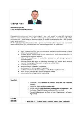 zammali Jamel
Mobile No: 0528042693
E-mail: jamelzammali001@gmail.com
I have a complete commitment when I embark on goals. I have a wide range of very good skills that help me
utilize my professional experience and offer a wide range of opportunities to grow both myself and the
organization that I serve. I have the ambition to guide my growth and advancement and I seek to deliver
quality service at all times.
My diverse background qualifies me to work in a dynamic environment. I admire to serve in an environment
where creativity, team spirit, hard work, dedication and sincerity prevail and are appreciated.
• Highly motivated, confident and with constructive approach to problem solving and quick
to learn new concept and skills.
• Adaptable, flexible and with ability to work under pressure. Apply methodical approach to
provide effective solution to deadlines.
• Strive to the completeness of work at the accurate time with strong emphasis on
approaching details.
• Attentive to detail with ability to understand every stage of a process, which feeds my
interest in developing overall concepts using them as building blocks.
• Excellent interpersonal skills
• Willing to set goals and work to achieve them.
• Never assume “the other people are responsible “.
• Good communication ability, presentable and with effective negotiation skills
• Ability to relate effectively with all team members at all levels
• Accustomed to being in a position of responsibility
Education
• (Dubai UAE - 2010) Certificate on customer Service and Sales From retail
company
• (Dubai UAE - 2009) Certificate on selling Skills
• (Tunisia 2004/2005) High diplomat of buisness english and managment ( High
Institute of of applied languages and Business Administration)
• Tunisa2000) Baccaloreate Certificate (In letteral Experimental / IbnToumart
high School)
CAREER
HISTORY
• From MY 2012 Till Now Senior Customer Service Agent – Emirates
 