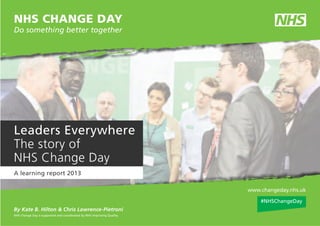www.changeday.nhs.uk
By Kate B. Hilton & Chris Lawrence-Pietroni
Leaders Everywhere
The story of
NHS Change Day
A learning report 2013
NHS Change Day is supported and coordinated by NHS Improving Quality.
NHS CHANGE DAY
Do something better together
#NHSChangeDay
 