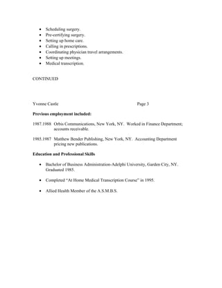 • Scheduling surgery.
• Pre-certifying surgery.
• Setting up home care.
• Calling in prescriptions.
• Coordinating physician travel arrangements.
• Setting up meetings.
• Medical transcription.
CONTINUED
Yvonne Castle Page 3
Previous employment included:
1987.1988 Orbis Communications, New York, NY. Worked in Finance Department;
accounts receivable.
1985.1987 Matthew Bender Publishing, New York, NY. Accounting Department
pricing new publications.
Education and Professional Skills
• Bachelor of Business Administration-Adelphi University, Garden City, NY.
Graduated 1985.
• Completed “At Home Medical Transcription Course” in 1995.
• Allied Health Member of the A.S.M.B.S.
 