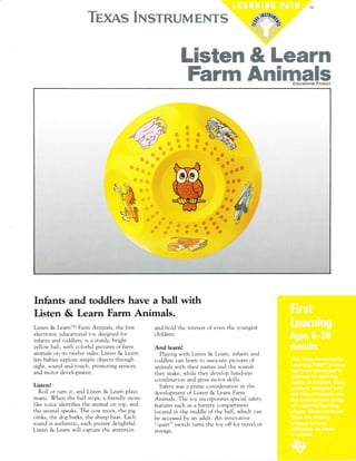 Kkmmruw KruwwKKKJtuKffiwK% K.tu*
fuffiwffiffire & fuwmffiffi
fuwffiww &wwffirewffiwEducational Producl
Infants and toddlers have a ball with
Listen & Learn Farm Animals.
Listen & LearnrM Farm Animals, the first
electronic educational toy designed for
infanrs and t,'ddlers, is a srurdy, brrghr
yellow ball, with colorful pictures of farm
animals on its twelve sides. Listen & Learn
iets babies explore simple objects through
sight, sound and touch, pr()muting sensurl'
and motor development.
Listen!
Roll or turn it, and Listen & Learn plays
music. When the ball stops, a friendly mom-
like voice identifies the animal on top, and
the anrmal :peaks. The c.,w moos, the pig
oinks, the dog barks, the sheep baas. Each
sound is authentic, each picture delightful.
Listen & Leam will capture the attention
and hold the interest of even the youngest
children.
And learn!
Playing with Listen & Learn, infants and
toddlers can learn to associate pictures of
animals with their names and the sounds
they make, while they develop hand-eye
coordination and gross motor skills.
Safety was a prime consideration in the
development of Listen & Learn Farm
Animals. The toy incorporates special safety
features such as a battery compartment
located in the middle of the ball, which can
be accessed by an adult. An innovative
"quiet" switch turns the toy off for travel or
storage.
 