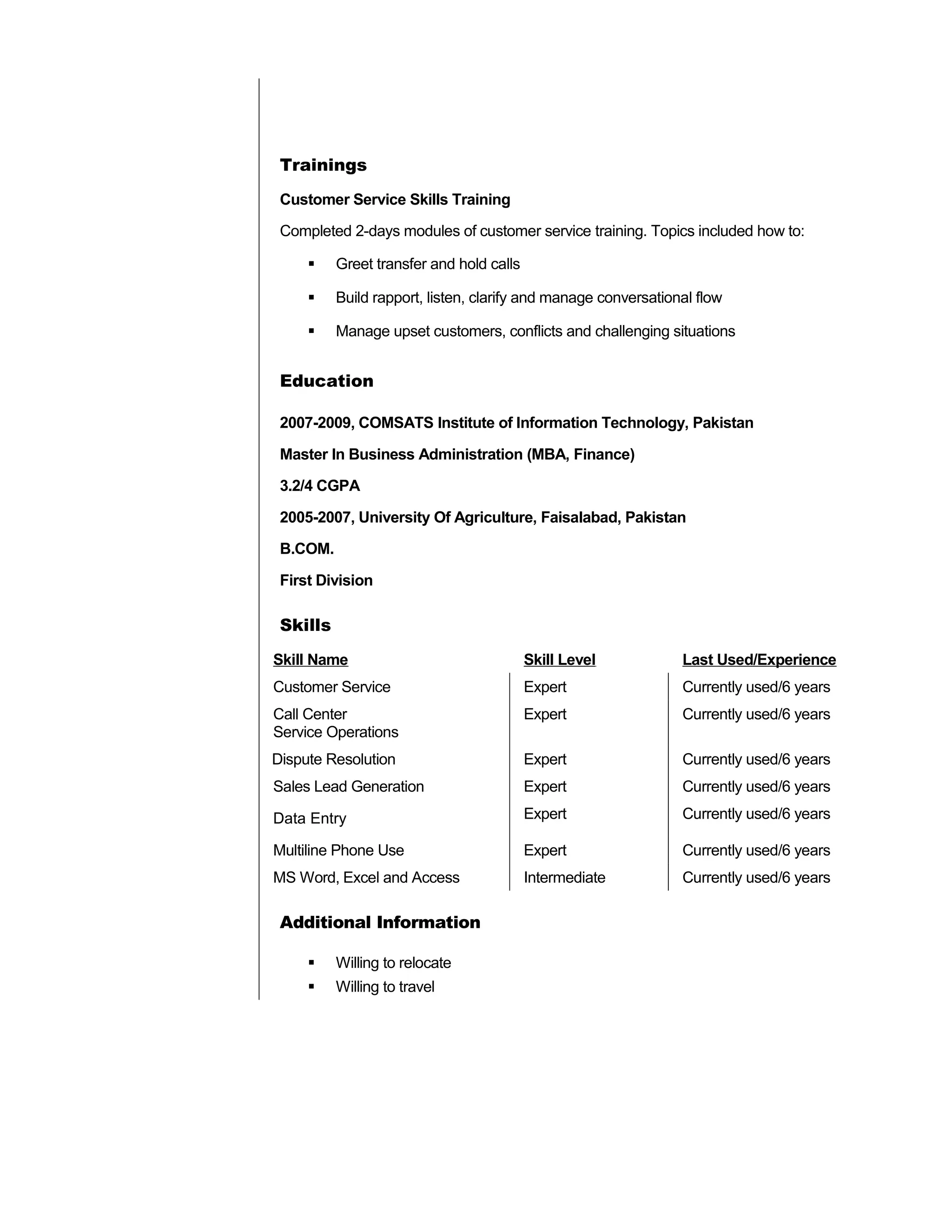 Trainings
Customer Service Skills Training
Completed 2-days modules of customer service training. Topics included how to:
 Greet transfer and hold calls
 Build rapport, listen, clarify and manage conversational flow
 Manage upset customers, conflicts and challenging situations
Education
2007-2009, COMSATS Institute of Information Technology, Pakistan
Master In Business Administration (MBA, Finance)
3.2/4 CGPA
2005-2007, University Of Agriculture, Faisalabad, Pakistan
B.COM.
First Division
Skills
Skill Name Skill Level Last Used/Experience
Customer Service Expert Currently used/6 years
Call Center
Service Operations
Expert Currently used/6 years
Dispute Resolution Expert Currently used/6 years
Sales Lead Generation Expert Currently used/6 years
Data Entry Expert Currently used/6 years
Multiline Phone Use Expert Currently used/6 years
MS Word, Excel and Access Intermediate Currently used/6 years
Additional Information
 Willing to relocate
 Willing to travel
 