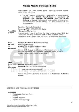Moisés Alberto Domingos Pedro
Nome Completo: Moisés Alberto Domingos Pedro
Email: moisesadpedro@hotmail.com
3
259D Crawler Skid Steer Loader, CB64 Compaction Machine, Cranes,
motor vehicle and others.
 For the company "GDK-Angola - I participated in several Projects
production as: TEMAR, Manufactures of Lubricants of
Mulemba, and TERMINAL OF LUCALA, Soyo and in the
Refinery of Luanda (Notebook of responsibilities for enlargement
and modernization of the Refinery, with the production of new
storage tanks)
From:2011
To:2012
Function: Mechanical Assistant
Company: PRIDE SONAMER Oil & gas
Company of Perforation
 His main activity and to perforate the Underground to extract Oil & Gas,
their works are made in offshore, tends as main equipment Drilling.
 Worked for Pride Sonamer Oil & Gas worked as a Assistant Mechanical
From:
06/2004
To:
Nov./2005
From:
Sept./2001
To:
Nov./2002
Position: Mechanical Technician Trainee
Company: Proimovel
Building site company and real estate
Worked for Proimovel as a Mechanical Technician Trainee of the
Industrial Equipments as: Generators, Centrifugal pumps, Pull-type
Stumper, Land leveller, Motor car and others.
Position: Mechanical trainee
Company: Caminho -de-Ferro de Luanda
Public transportation company
Worked for Caminho-de-Ferro de Luanda as a Mechanical Technician
trainee
APTITUDES AND PERSONAL COMPETENCES
Languages
 Portuguese: Read and Write
Fluently
 English: Beginner
 French: Basic Knowledge
 