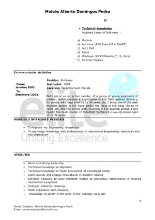 Moisés Alberto Domingos Pedro
Nome Completo: Moisés Alberto Domingos Pedro
Email: moisesadpedro@hotmail.com
4
IT
 Technical knowledge
Acquired types of Software :
a) Outlook
b) Antivírus (AVG Free 9.0 e AVAST)
c) Auto Cad
d) Excel
e) Windows (XP Profissional,7, 8, Vista)
f) Internet Explore
Extra-curricular Activities
From:
Janeiro/2002
To:
Setembro/2003
Position: Professor
Instructor: ODJE
Location: Neighborhood Prenda
Participated as an active member of a group of young exponents of
primary, which created a organization in the fight against illiteracy,
for people with age from 18 to 54 years old. I being one of the main
founders taught in the night period the class of the adult (30 to 47
years old) and the others were teaching in the daytime period. I also
taught the basic course of Industrial mechanics in young people aged
13 to 20 years.
HOBBIES E INTERESSES PESSOAIS
 To improve my Engineering Knowledge
 To exchange knowledge with professionals in mechanical Engineering, electricity and
instrumentation
ATRIBUTES
 Good and strong leadership
 Technical knowledge of alignment
 Technical knowledge of repair procedures of centrifugal pumps
 Learn quickly and engage innovatively in problem solving
 Excellent capacity to solve problems related to preventive maintenance in rotating
mechanical equipment.
 Interpret industrial drawings
 Work experience with pressure;
 Knowledge of safety in the work in the Industry Oil & Gas
 