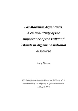 Las Malvinas Argentinas:
A critical study of the
importance of the Falkland
Islands in Argentine national
discourse
Andy Martin
This dissertation is submitted in partial fulfilment of the
requirements of the BA (hons) in Spanish and Politics,
11th April 2014.
 