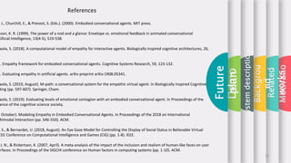 Motivatio
Related
works
Backgrou
nd
Systemdescription
Demo
Future
plan
, J., Churchill, E., & Prevost, S. (Eds.). (2000). Embodied conversational agents. MIT press.
sson, K. R. (1999). The power of a nod and a glance: Envelope vs. emotional feedback in animated conversational
tificial Intelligence, 13(4-5), 519-538.
aola, S. (2018). A computational model of empathy for interactive agents. Biologically inspired cognitive architectures, 26,
). Empathy framework for embodied conversational agents. Cognitive Systems Research, 59, 123-132.
). Evaluating empathy in artificial agents. arXiv preprint arXiv:1908.05341.
aola, S. (2019, August). M-path: a conversational system for the empathic virtual agent. In Biologically Inspired Cognitive
ting (pp. 597-607). Springer, Cham.
aola, S. (2019). Evaluating levels of emotional contagion with an embodied conversational agent. In Proceedings of the
ence of the cognitive science society.
, October). Modeling Empathy in Embodied Conversational Agents. In Proceedings of the 2018 on International
ltimodal Interaction (pp. 546-550). ACM.
, S., & Bernardet, U. (2018, August). An Eye Gaze Model for Controlling the Display of Social Status in Believable Virtual
EEE Conference on Computational Intelligence and Games (CIG) (pp. 1-8). IEEE.
J. N., & Rickertsen, K. (2007, April). A meta-analysis of the impact of the inclusion and realism of human-like faces on user
erfaces. In Proceedings of the SIGCHI conference on Human factors in computing systems (pp. 1-10). ACM.
11
References
 