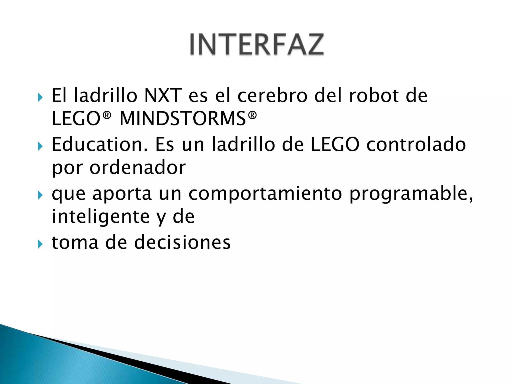 







El ladrillo NXT es el cerebro del robot de
LEGO® MINDSTORMS®
Education. Es un ladrillo de LEGO controlado
por ordenador
que aporta un comportamiento programable,
inteligente y de
toma de decisiones

 