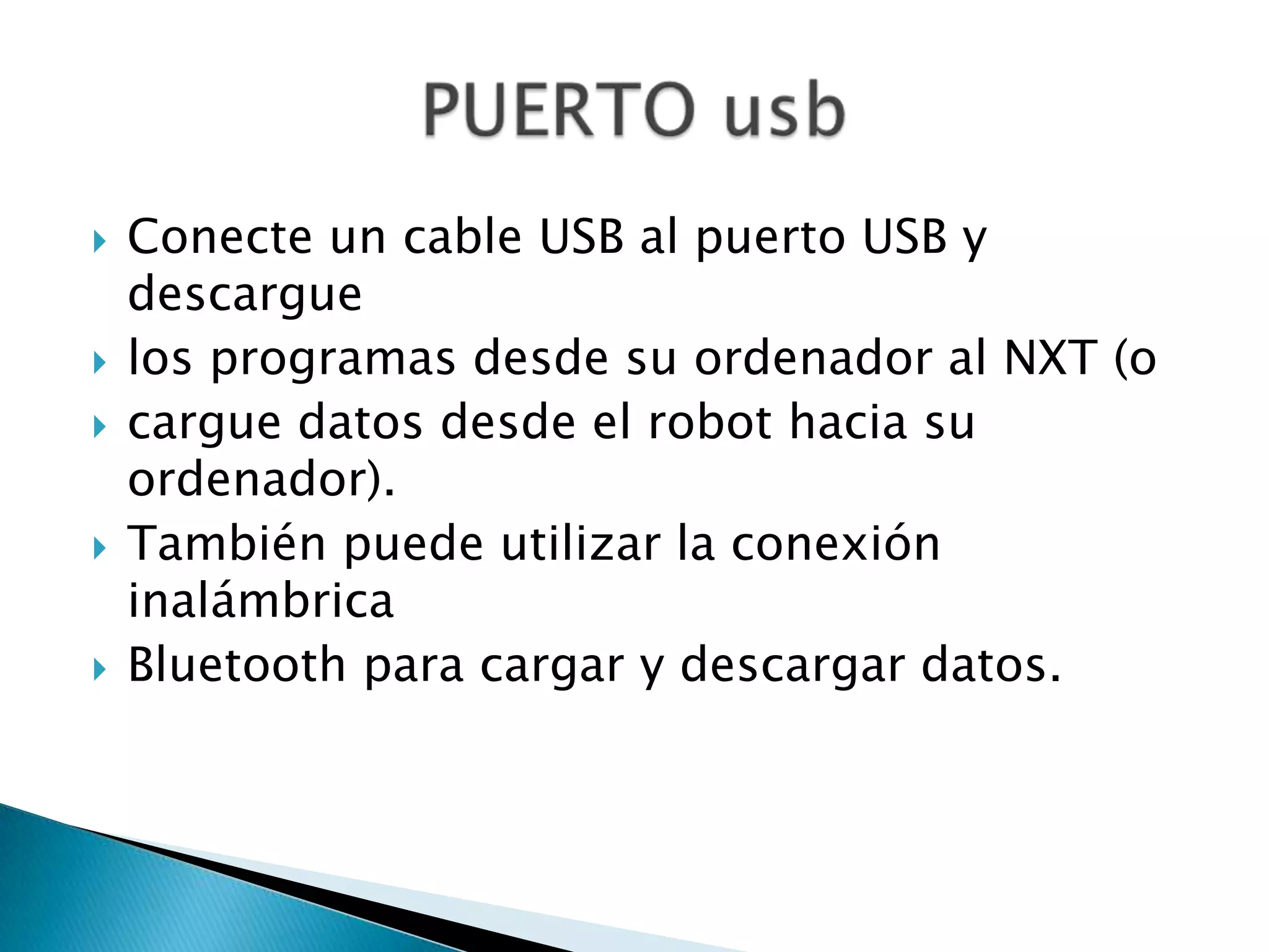 








Conecte un cable USB al puerto USB y
descargue
los programas desde su ordenador al NXT (o
cargue datos desde el robot hacia su
ordenador).
También puede utilizar la conexión
inalámbrica
Bluetooth para cargar y descargar datos.

 