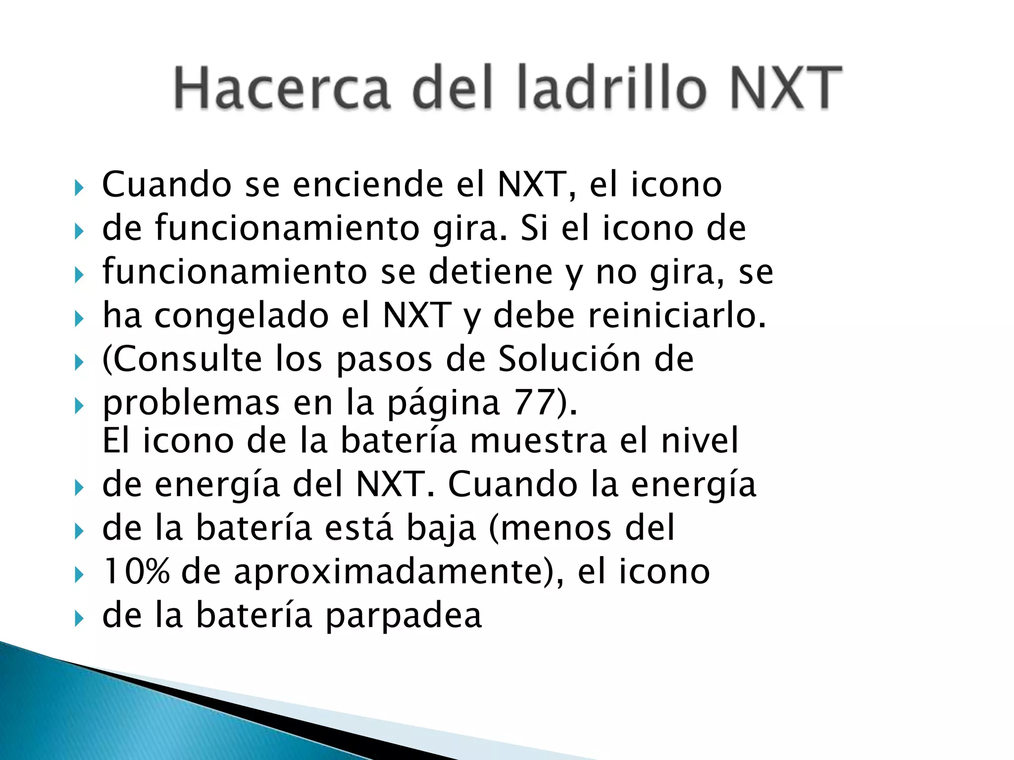 












Cuando se enciende el NXT, el icono
de funcionamiento gira. Si el icono de
funcionamiento se detiene y no gira, se
ha congelado el NXT y debe reiniciarlo.
(Consulte los pasos de Solución de
problemas en la página 77).
El icono de la batería muestra el nivel
de energía del NXT. Cuando la energía
de la batería está baja (menos del
10% de aproximadamente), el icono
de la batería parpadea

 