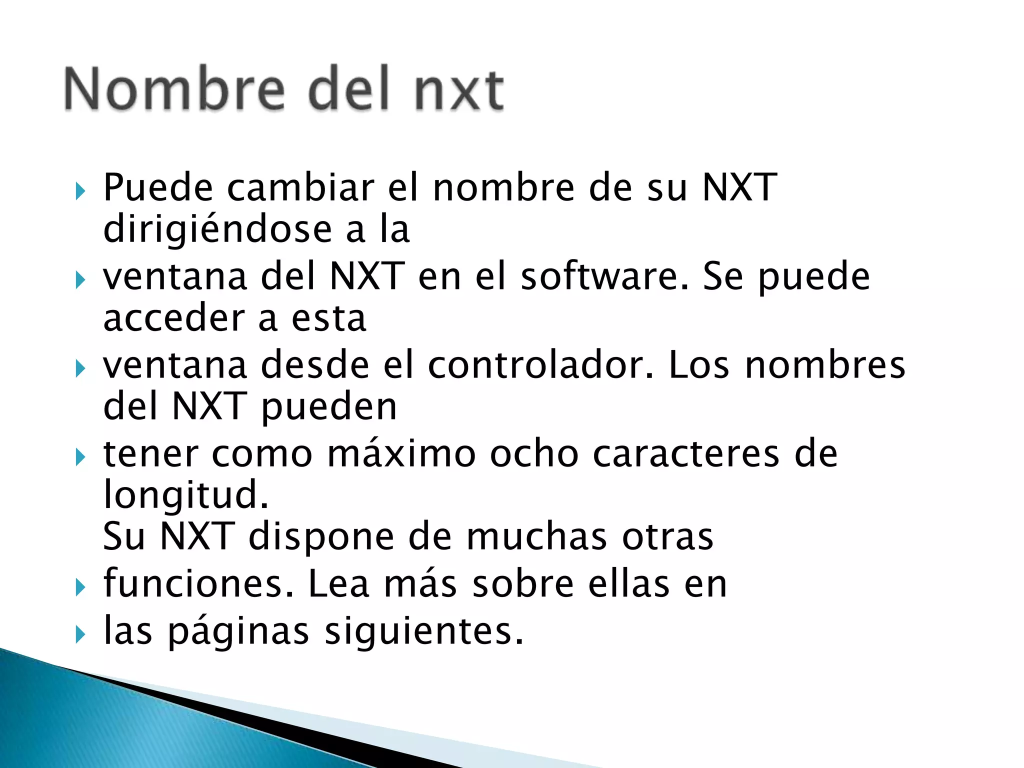 








Puede cambiar el nombre de su NXT
dirigiéndose a la
ventana del NXT en el software. Se puede
acceder a esta
ventana desde el controlador. Los nombres
del NXT pueden
tener como máximo ocho caracteres de
longitud.
Su NXT dispone de muchas otras
funciones. Lea más sobre ellas en
las páginas siguientes.

 