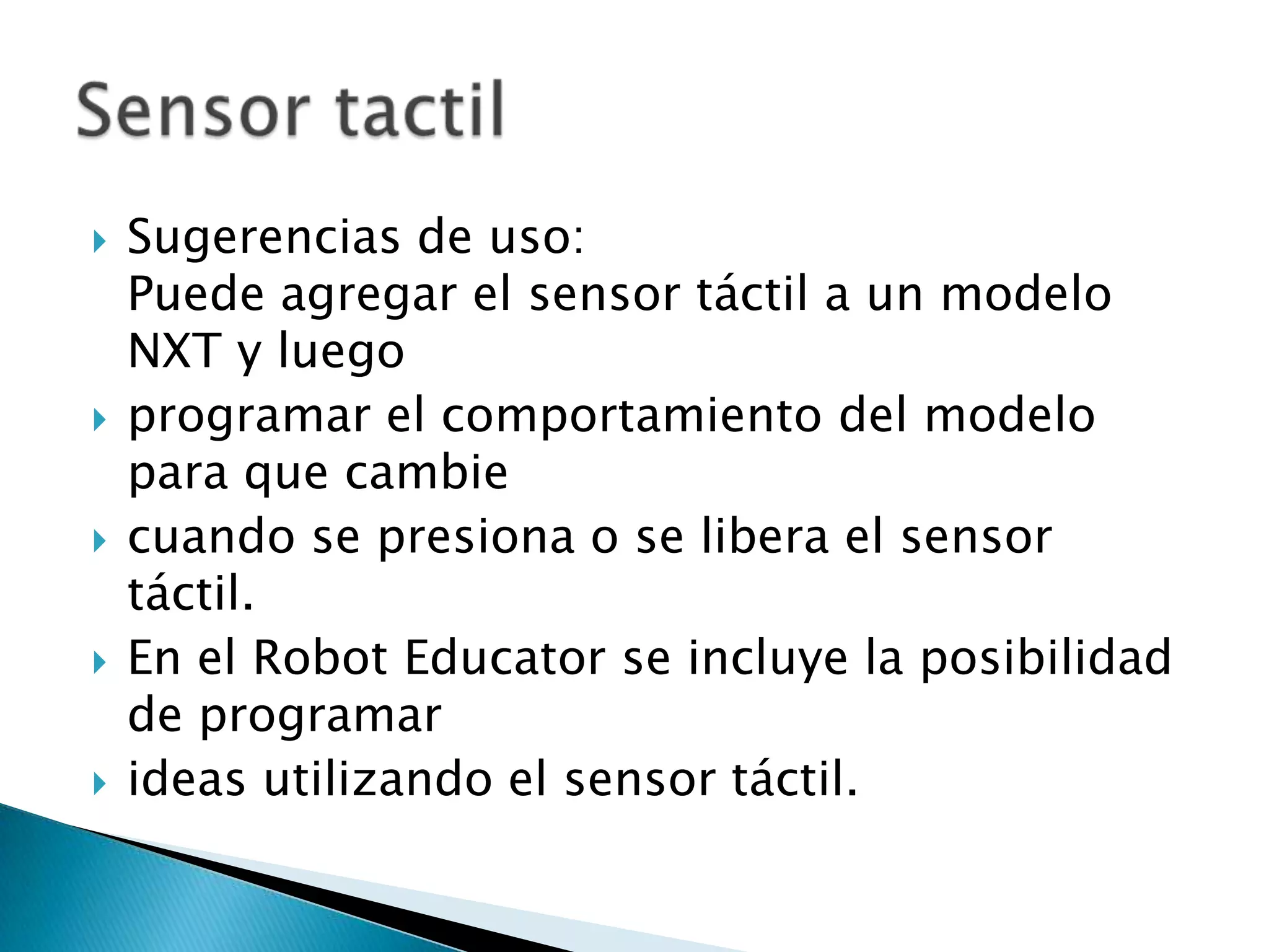 









Sugerencias de uso:
Puede agregar el sensor táctil a un modelo
NXT y luego
programar el comportamiento del modelo
para que cambie
cuando se presiona o se libera el sensor
táctil.
En el Robot Educator se incluye la posibilidad
de programar
ideas utilizando el sensor táctil.

 