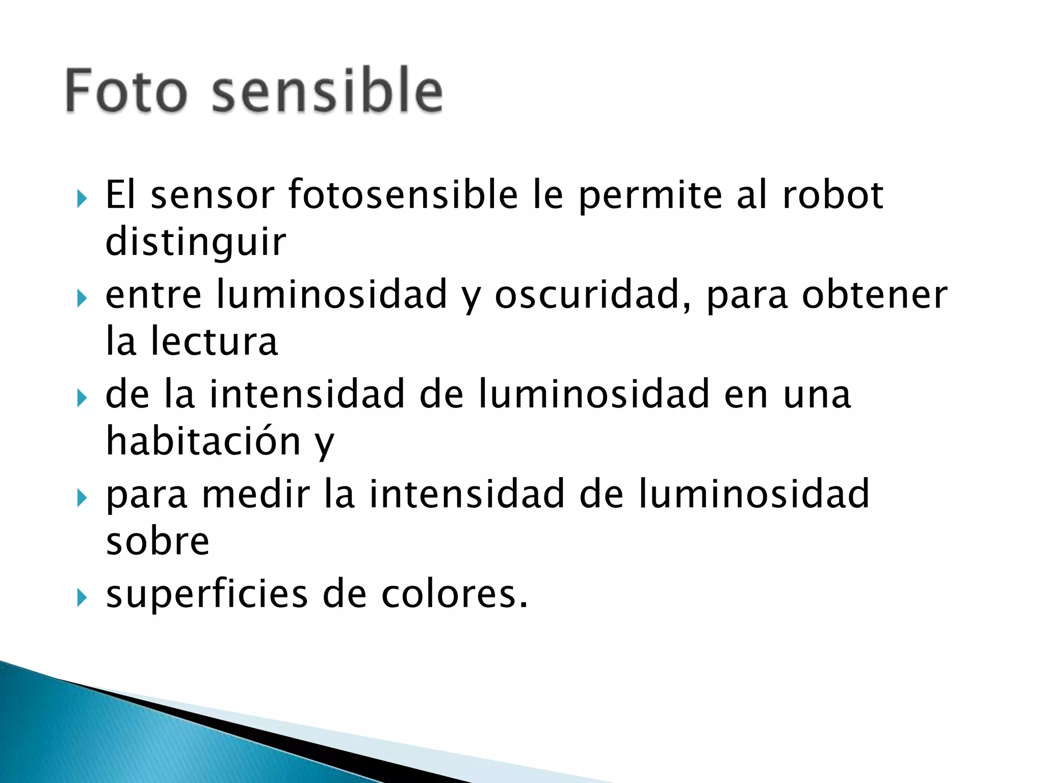 









El sensor fotosensible le permite al robot
distinguir
entre luminosidad y oscuridad, para obtener
la lectura
de la intensidad de luminosidad en una
habitación y
para medir la intensidad de luminosidad
sobre
superficies de colores.

 
