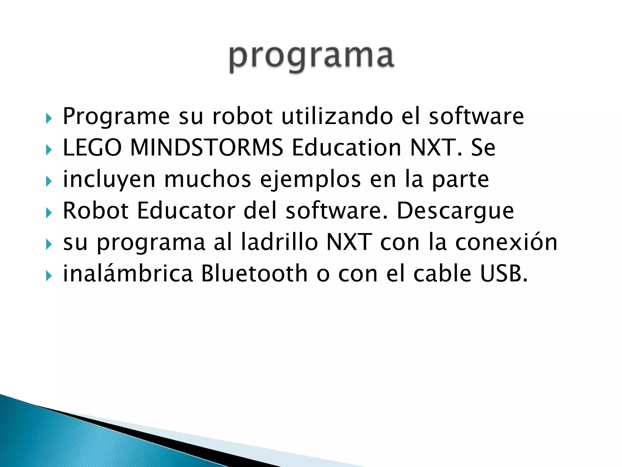 







Programe su robot utilizando el software
LEGO MINDSTORMS Education NXT. Se
incluyen muchos ejemplos en la parte
Robot Educator del software. Descargue
su programa al ladrillo NXT con la conexión
inalámbrica Bluetooth o con el cable USB.

 
