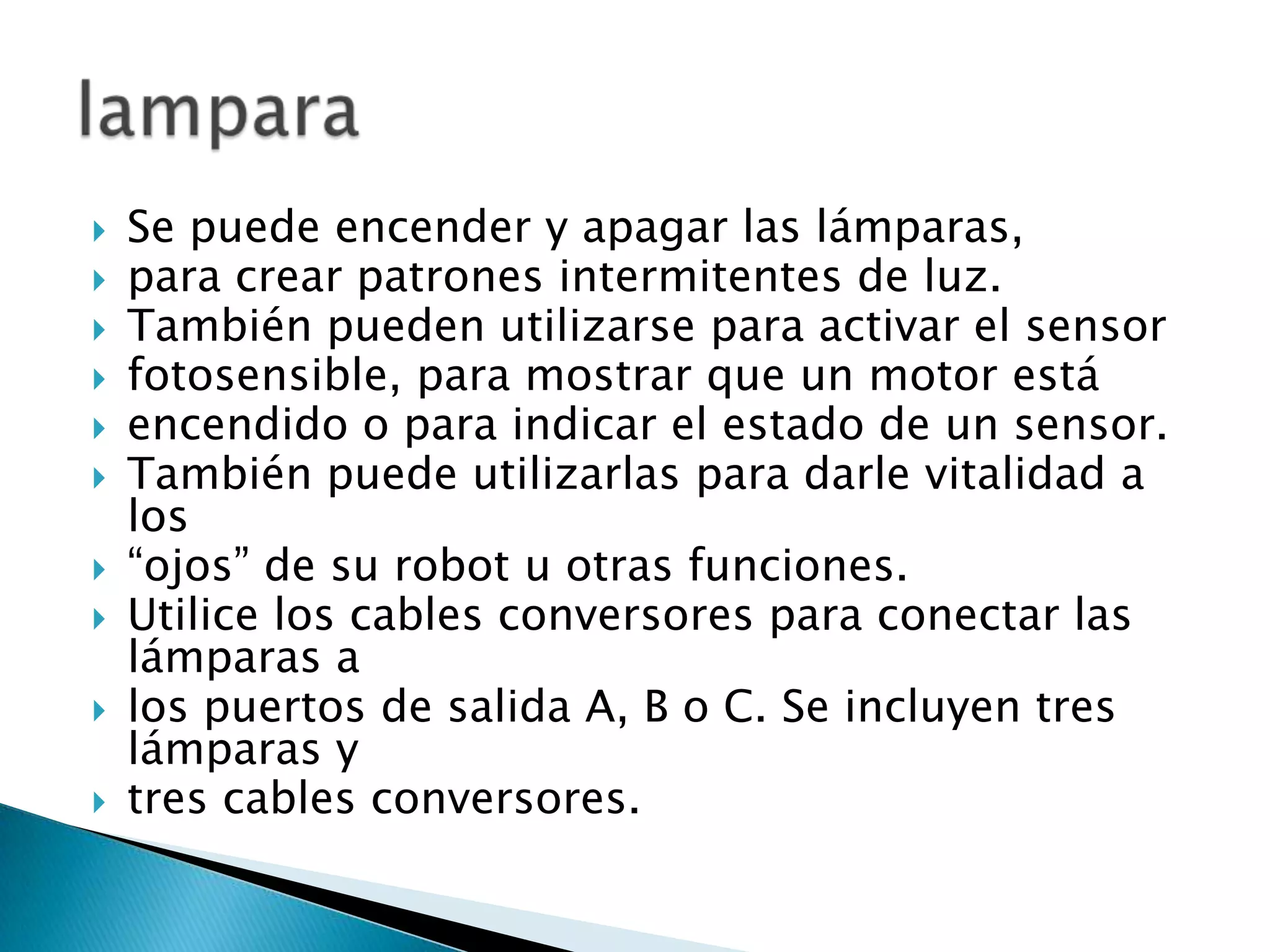 











Se puede encender y apagar las lámparas,
para crear patrones intermitentes de luz.
También pueden utilizarse para activar el sensor
fotosensible, para mostrar que un motor está
encendido o para indicar el estado de un sensor.
También puede utilizarlas para darle vitalidad a
los
“ojos” de su robot u otras funciones.
Utilice los cables conversores para conectar las
lámparas a
los puertos de salida A, B o C. Se incluyen tres
lámparas y
tres cables conversores.

 