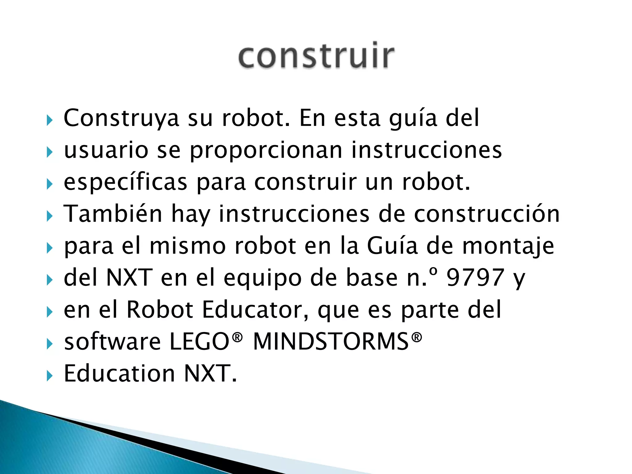 










Construya su robot. En esta guía del
usuario se proporcionan instrucciones
específicas para construir un robot.
También hay instrucciones de construcción
para el mismo robot en la Guía de montaje
del NXT en el equipo de base n.º 9797 y
en el Robot Educator, que es parte del
software LEGO® MINDSTORMS®
Education NXT.

 