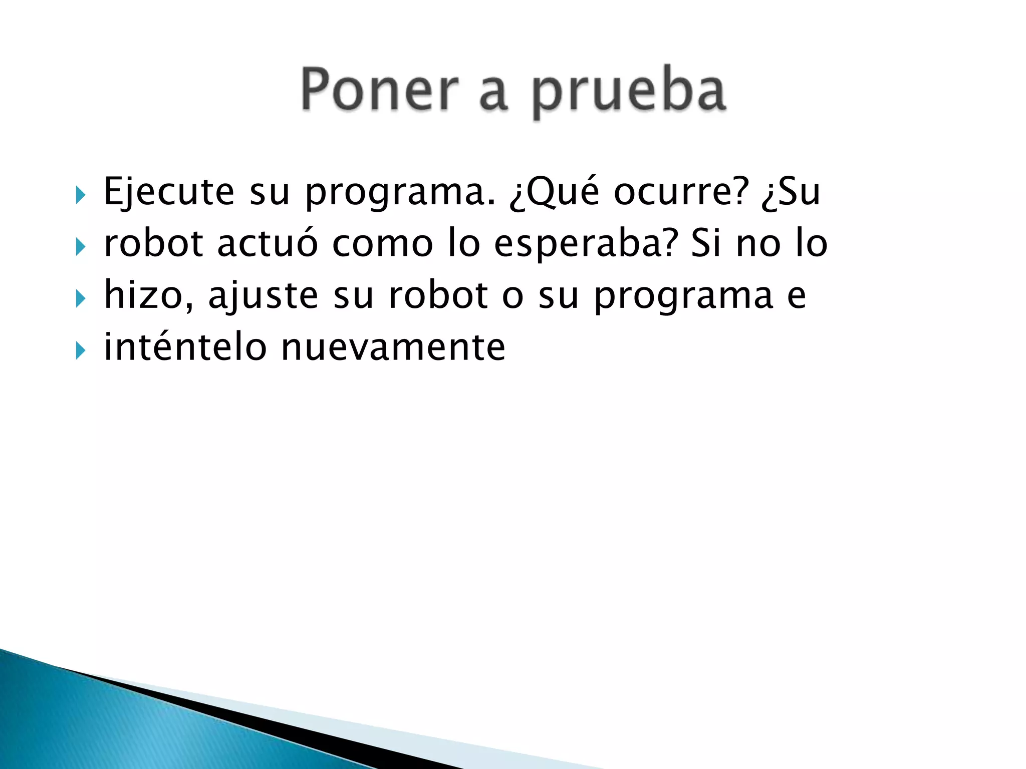 




Ejecute su programa. ¿Qué ocurre? ¿Su
robot actuó como lo esperaba? Si no lo
hizo, ajuste su robot o su programa e
inténtelo nuevamente

 