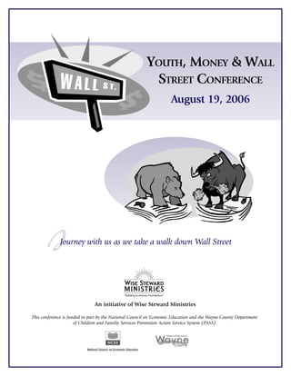 YOUTH, MONEY & WALL
                                                         STREET CONFERENCE
                                                                    August 19, 2006




        J     Journey with us as we take a walk down Wall Street




                               An initiative of Wise Steward Ministries

This conference is funded in part by the National Council on Economic Education and the Wayne County Department
                      of Children and Familiy Services Prevention Action Service System (PASS)
 