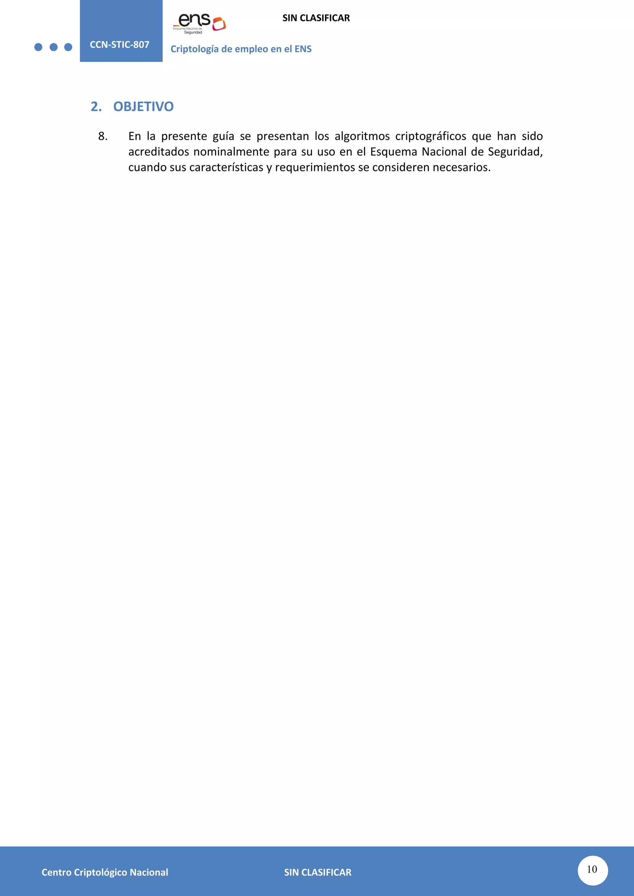 CCN-STIC-807 Criptología de empleo en el ENS
SIN CLASIFICAR
10
Centro Criptológico Nacional SIN CLASIFICAR
2. OBJETIVO
8. En la presente guía se presentan los algoritmos criptográficos que han sido
acreditados nominalmente para su uso en el Esquema Nacional de Seguridad,
cuando sus características y requerimientos se consideren necesarios.
 