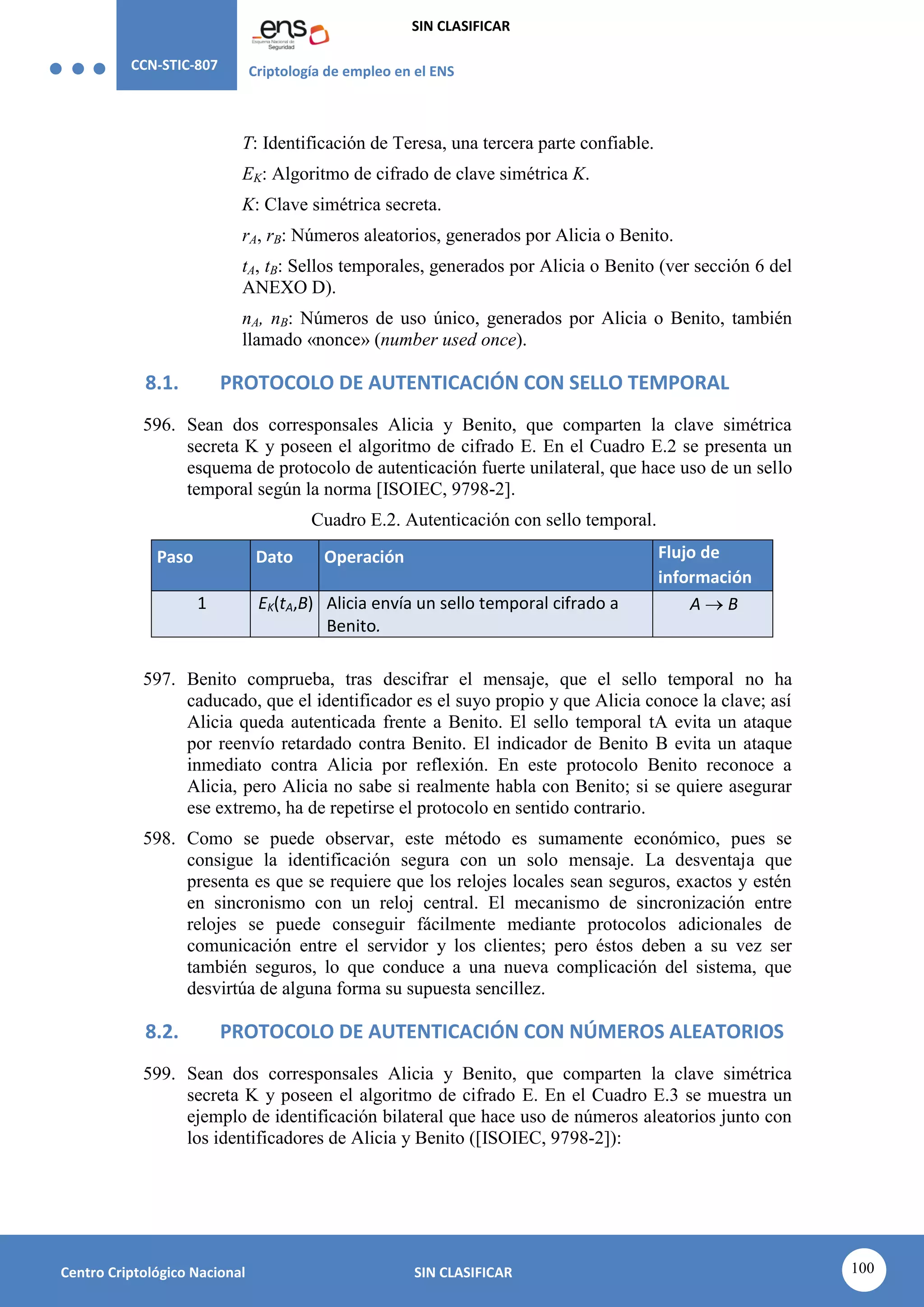 CCN-STIC-807 Criptología de empleo en el ENS
SIN CLASIFICAR
100
Centro Criptológico Nacional SIN CLASIFICAR
T: Identificación de Teresa, una tercera parte confiable.
EK: Algoritmo de cifrado de clave simétrica K.
K: Clave simétrica secreta.
rA, rB: Números aleatorios, generados por Alicia o Benito.
tA, tB: Sellos temporales, generados por Alicia o Benito (ver sección 6 del
ANEXO D).
nA, nB: Números de uso único, generados por Alicia o Benito, también
llamado «nonce» (number used once).
8.1. PROTOCOLO DE AUTENTICACIÓN CON SELLO TEMPORAL
596. Sean dos corresponsales Alicia y Benito, que comparten la clave simétrica
secreta K y poseen el algoritmo de cifrado E. En el Cuadro E.2 se presenta un
esquema de protocolo de autenticación fuerte unilateral, que hace uso de un sello
temporal según la norma [ISOIEC, 9798-2].
Cuadro E.2. Autenticación con sello temporal.
Paso Dato Operación Flujo de
información
1 EK(tA,B) Alicia envía un sello temporal cifrado a
Benito.
A  B
597. Benito comprueba, tras descifrar el mensaje, que el sello temporal no ha
caducado, que el identificador es el suyo propio y que Alicia conoce la clave; así
Alicia queda autenticada frente a Benito. El sello temporal tA evita un ataque
por reenvío retardado contra Benito. El indicador de Benito B evita un ataque
inmediato contra Alicia por reflexión. En este protocolo Benito reconoce a
Alicia, pero Alicia no sabe si realmente habla con Benito; si se quiere asegurar
ese extremo, ha de repetirse el protocolo en sentido contrario.
598. Como se puede observar, este método es sumamente económico, pues se
consigue la identificación segura con un solo mensaje. La desventaja que
presenta es que se requiere que los relojes locales sean seguros, exactos y estén
en sincronismo con un reloj central. El mecanismo de sincronización entre
relojes se puede conseguir fácilmente mediante protocolos adicionales de
comunicación entre el servidor y los clientes; pero éstos deben a su vez ser
también seguros, lo que conduce a una nueva complicación del sistema, que
desvirtúa de alguna forma su supuesta sencillez.
8.2. PROTOCOLO DE AUTENTICACIÓN CON NÚMEROS ALEATORIOS
599. Sean dos corresponsales Alicia y Benito, que comparten la clave simétrica
secreta K y poseen el algoritmo de cifrado E. En el Cuadro E.3 se muestra un
ejemplo de identificación bilateral que hace uso de números aleatorios junto con
los identificadores de Alicia y Benito ([ISOIEC, 9798-2]):
 