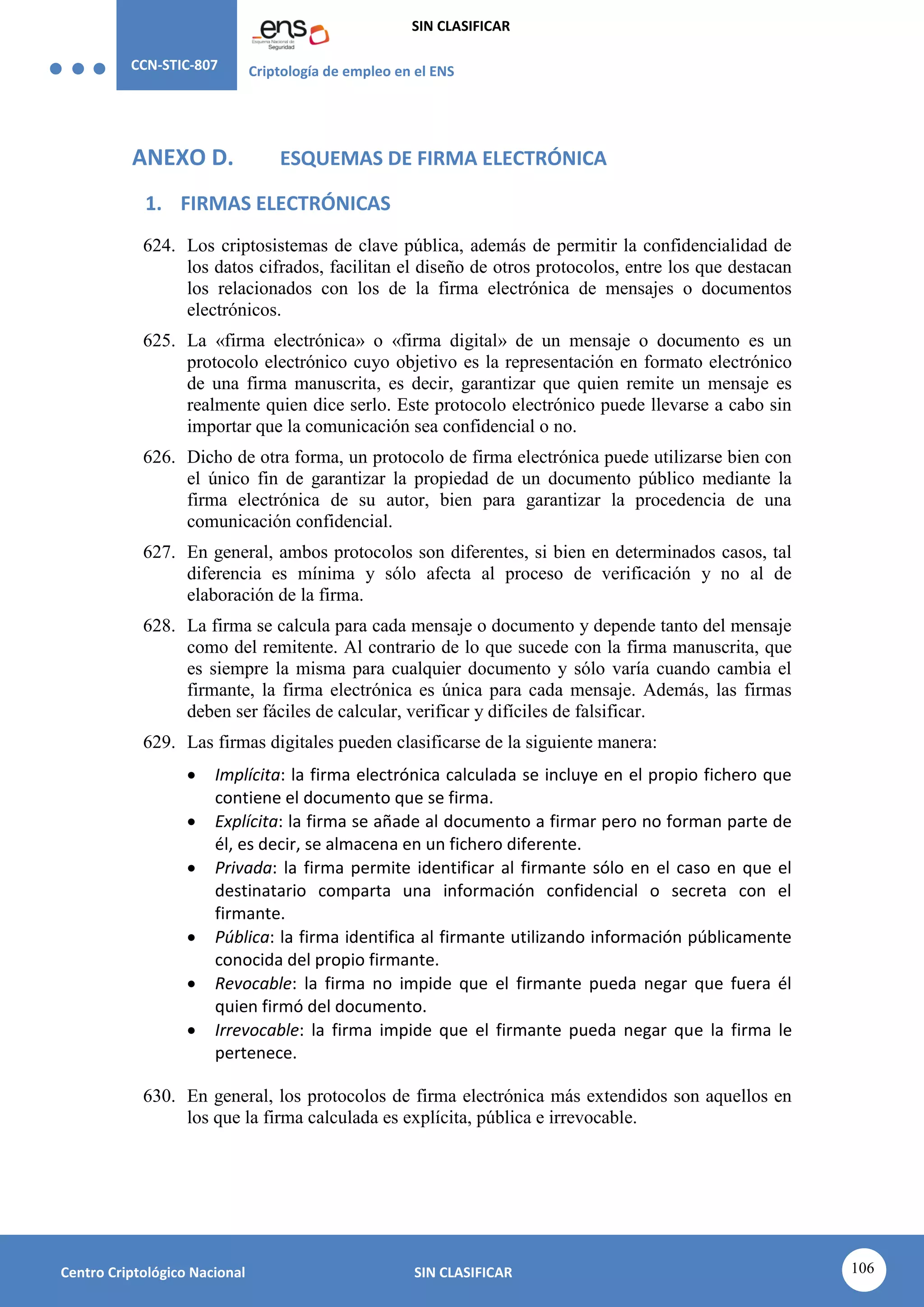 CCN-STIC-807 Criptología de empleo en el ENS
SIN CLASIFICAR
106
Centro Criptológico Nacional SIN CLASIFICAR
ANEXO D. ESQUEMAS DE FIRMA ELECTRÓNICA
1. FIRMAS ELECTRÓNICAS
624. Los criptosistemas de clave pública, además de permitir la confidencialidad de
los datos cifrados, facilitan el diseño de otros protocolos, entre los que destacan
los relacionados con los de la firma electrónica de mensajes o documentos
electrónicos.
625. La «firma electrónica» o «firma digital» de un mensaje o documento es un
protocolo electrónico cuyo objetivo es la representación en formato electrónico
de una firma manuscrita, es decir, garantizar que quien remite un mensaje es
realmente quien dice serlo. Este protocolo electrónico puede llevarse a cabo sin
importar que la comunicación sea confidencial o no.
626. Dicho de otra forma, un protocolo de firma electrónica puede utilizarse bien con
el único fin de garantizar la propiedad de un documento público mediante la
firma electrónica de su autor, bien para garantizar la procedencia de una
comunicación confidencial.
627. En general, ambos protocolos son diferentes, si bien en determinados casos, tal
diferencia es mínima y sólo afecta al proceso de verificación y no al de
elaboración de la firma.
628. La firma se calcula para cada mensaje o documento y depende tanto del mensaje
como del remitente. Al contrario de lo que sucede con la firma manuscrita, que
es siempre la misma para cualquier documento y sólo varía cuando cambia el
firmante, la firma electrónica es única para cada mensaje. Además, las firmas
deben ser fáciles de calcular, verificar y difíciles de falsificar.
629. Las firmas digitales pueden clasificarse de la siguiente manera:
 Implícita: la firma electrónica calculada se incluye en el propio fichero que
contiene el documento que se firma.
 Explícita: la firma se añade al documento a firmar pero no forman parte de
él, es decir, se almacena en un fichero diferente.
 Privada: la firma permite identificar al firmante sólo en el caso en que el
destinatario comparta una información confidencial o secreta con el
firmante.
 Pública: la firma identifica al firmante utilizando información públicamente
conocida del propio firmante.
 Revocable: la firma no impide que el firmante pueda negar que fuera él
quien firmó del documento.
 Irrevocable: la firma impide que el firmante pueda negar que la firma le
pertenece.
630. En general, los protocolos de firma electrónica más extendidos son aquellos en
los que la firma calculada es explícita, pública e irrevocable.
 