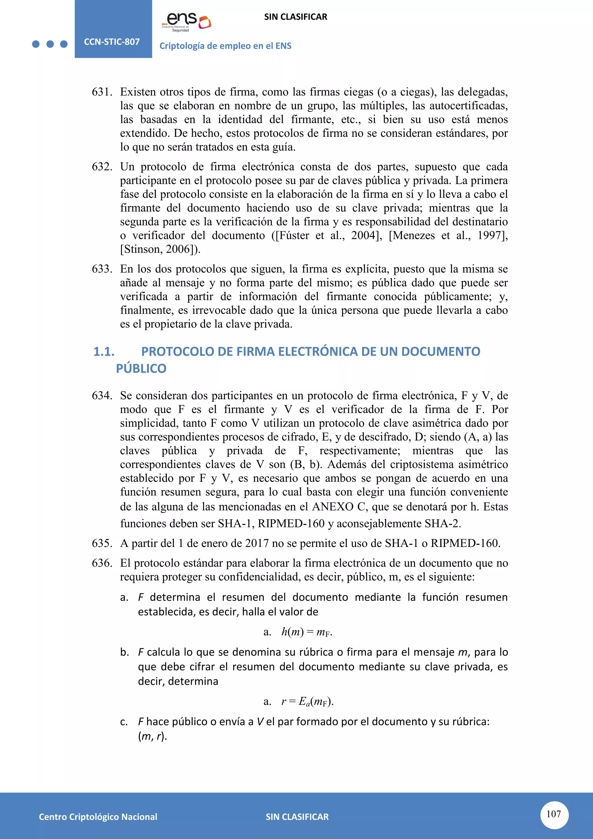 CCN-STIC-807 Criptología de empleo en el ENS
SIN CLASIFICAR
107
Centro Criptológico Nacional SIN CLASIFICAR
631. Existen otros tipos de firma, como las firmas ciegas (o a ciegas), las delegadas,
las que se elaboran en nombre de un grupo, las múltiples, las autocertificadas,
las basadas en la identidad del firmante, etc., si bien su uso está menos
extendido. De hecho, estos protocolos de firma no se consideran estándares, por
lo que no serán tratados en esta guía.
632. Un protocolo de firma electrónica consta de dos partes, supuesto que cada
participante en el protocolo posee su par de claves pública y privada. La primera
fase del protocolo consiste en la elaboración de la firma en sí y lo lleva a cabo el
firmante del documento haciendo uso de su clave privada; mientras que la
segunda parte es la verificación de la firma y es responsabilidad del destinatario
o verificador del documento ([Fúster et al., 2004], [Menezes et al., 1997],
[Stinson, 2006]).
633. En los dos protocolos que siguen, la firma es explícita, puesto que la misma se
añade al mensaje y no forma parte del mismo; es pública dado que puede ser
verificada a partir de información del firmante conocida públicamente; y,
finalmente, es irrevocable dado que la única persona que puede llevarla a cabo
es el propietario de la clave privada.
1.1. PROTOCOLO DE FIRMA ELECTRÓNICA DE UN DOCUMENTO
PÚBLICO
634. Se consideran dos participantes en un protocolo de firma electrónica, F y V, de
modo que F es el firmante y V es el verificador de la firma de F. Por
simplicidad, tanto F como V utilizan un protocolo de clave asimétrica dado por
sus correspondientes procesos de cifrado, E, y de descifrado, D; siendo (A, a) las
claves pública y privada de F, respectivamente; mientras que las
correspondientes claves de V son (B, b). Además del criptosistema asimétrico
establecido por F y V, es necesario que ambos se pongan de acuerdo en una
función resumen segura, para lo cual basta con elegir una función conveniente
de las alguna de las mencionadas en el ANEXO C, que se denotará por h. Estas
funciones deben ser SHA-1, RIPMED-160 y aconsejablemente SHA-2.
635. A partir del 1 de enero de 2017 no se permite el uso de SHA-1 o RIPMED-160.
636. El protocolo estándar para elaborar la firma electrónica de un documento que no
requiera proteger su confidencialidad, es decir, público, m, es el siguiente:
a. F determina el resumen del documento mediante la función resumen
establecida, es decir, halla el valor de
a. h(m) = mF.
b. F calcula lo que se denomina su rúbrica o firma para el mensaje m, para lo
que debe cifrar el resumen del documento mediante su clave privada, es
decir, determina
a. r = Ea(mF).
c. F hace público o envía a V el par formado por el documento y su rúbrica:
(m, r).
 