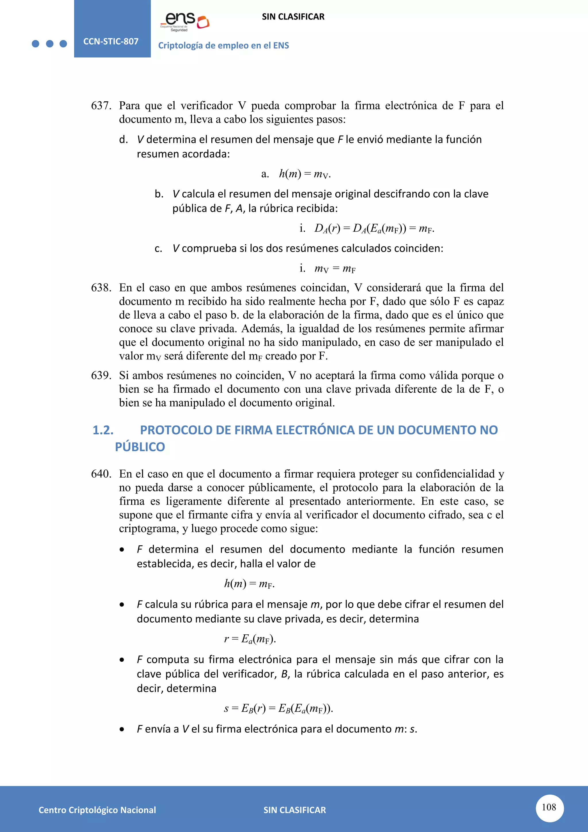 CCN-STIC-807 Criptología de empleo en el ENS
SIN CLASIFICAR
108
Centro Criptológico Nacional SIN CLASIFICAR
637. Para que el verificador V pueda comprobar la firma electrónica de F para el
documento m, lleva a cabo los siguientes pasos:
d. V determina el resumen del mensaje que F le envió mediante la función
resumen acordada:
a. h(m) = mV.
b. V calcula el resumen del mensaje original descifrando con la clave
pública de F, A, la rúbrica recibida:
i. DA(r) = DA(Ea(mF)) = mF.
c. V comprueba si los dos resúmenes calculados coinciden:
i. mV = mF
638. En el caso en que ambos resúmenes coincidan, V considerará que la firma del
documento m recibido ha sido realmente hecha por F, dado que sólo F es capaz
de lleva a cabo el paso b. de la elaboración de la firma, dado que es el único que
conoce su clave privada. Además, la igualdad de los resúmenes permite afirmar
que el documento original no ha sido manipulado, en caso de ser manipulado el
valor mV será diferente del mF creado por F.
639. Si ambos resúmenes no coinciden, V no aceptará la firma como válida porque o
bien se ha firmado el documento con una clave privada diferente de la de F, o
bien se ha manipulado el documento original.
1.2. PROTOCOLO DE FIRMA ELECTRÓNICA DE UN DOCUMENTO NO
PÚBLICO
640. En el caso en que el documento a firmar requiera proteger su confidencialidad y
no pueda darse a conocer públicamente, el protocolo para la elaboración de la
firma es ligeramente diferente al presentado anteriormente. En este caso, se
supone que el firmante cifra y envía al verificador el documento cifrado, sea c el
criptograma, y luego procede como sigue:
 F determina el resumen del documento mediante la función resumen
establecida, es decir, halla el valor de
h(m) = mF.
 F calcula su rúbrica para el mensaje m, por lo que debe cifrar el resumen del
documento mediante su clave privada, es decir, determina
r = Ea(mF).
 F computa su firma electrónica para el mensaje sin más que cifrar con la
clave pública del verificador, B, la rúbrica calculada en el paso anterior, es
decir, determina
s = EB(r) = EB(Ea(mF)).
 F envía a V el su firma electrónica para el documento m: s.
 