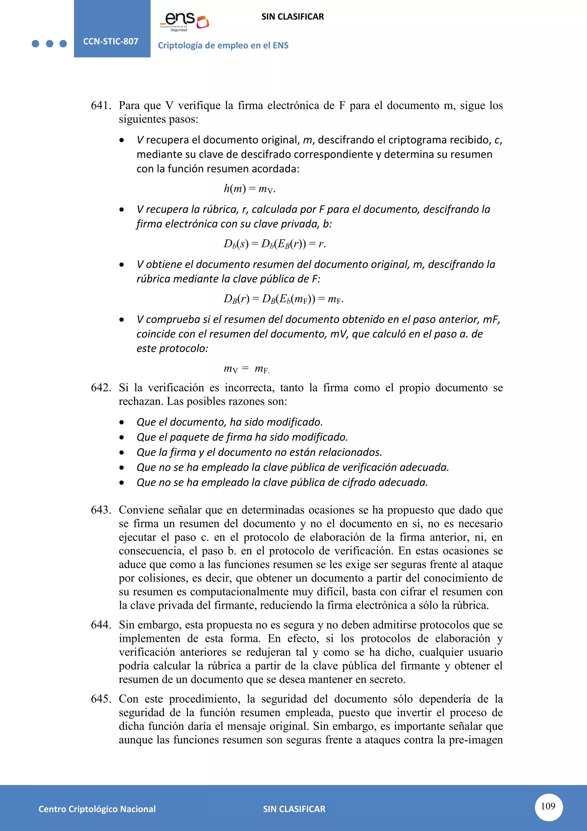 CCN-STIC-807 Criptología de empleo en el ENS
SIN CLASIFICAR
109
Centro Criptológico Nacional SIN CLASIFICAR
641. Para que V verifique la firma electrónica de F para el documento m, sigue los
siguientes pasos:
 V recupera el documento original, m, descifrando el criptograma recibido, c,
mediante su clave de descifrado correspondiente y determina su resumen
con la función resumen acordada:
h(m) = mV.
 V recupera la rúbrica, r, calculada por F para el documento, descifrando la
firma electrónica con su clave privada, b:
Db(s) = Db(EB(r)) = r.
 V obtiene el documento resumen del documento original, m, descifrando la
rúbrica mediante la clave pública de F:
DB(r) = DB(Eb(mF)) = mF.
 V comprueba si el resumen del documento obtenido en el paso anterior, mF,
coincide con el resumen del documento, mV, que calculó en el paso a. de
este protocolo:
mV = mF.
642. Si la verificación es incorrecta, tanto la firma como el propio documento se
rechazan. Las posibles razones son:
 Que el documento, ha sido modificado.
 Que el paquete de firma ha sido modificado.
 Que la firma y el documento no están relacionados.
 Que no se ha empleado la clave pública de verificación adecuada.
 Que no se ha empleado la clave pública de cifrado adecuada.
643. Conviene señalar que en determinadas ocasiones se ha propuesto que dado que
se firma un resumen del documento y no el documento en sí, no es necesario
ejecutar el paso c. en el protocolo de elaboración de la firma anterior, ni, en
consecuencia, el paso b. en el protocolo de verificación. En estas ocasiones se
aduce que como a las funciones resumen se les exige ser seguras frente al ataque
por colisiones, es decir, que obtener un documento a partir del conocimiento de
su resumen es computacionalmente muy difícil, basta con cifrar el resumen con
la clave privada del firmante, reduciendo la firma electrónica a sólo la rúbrica.
644. Sin embargo, esta propuesta no es segura y no deben admitirse protocolos que se
implementen de esta forma. En efecto, si los protocolos de elaboración y
verificación anteriores se redujeran tal y como se ha dicho, cualquier usuario
podría calcular la rúbrica a partir de la clave pública del firmante y obtener el
resumen de un documento que se desea mantener en secreto.
645. Con este procedimiento, la seguridad del documento sólo dependería de la
seguridad de la función resumen empleada, puesto que invertir el proceso de
dicha función daría el mensaje original. Sin embargo, es importante señalar que
aunque las funciones resumen son seguras frente a ataques contra la pre-imagen
 