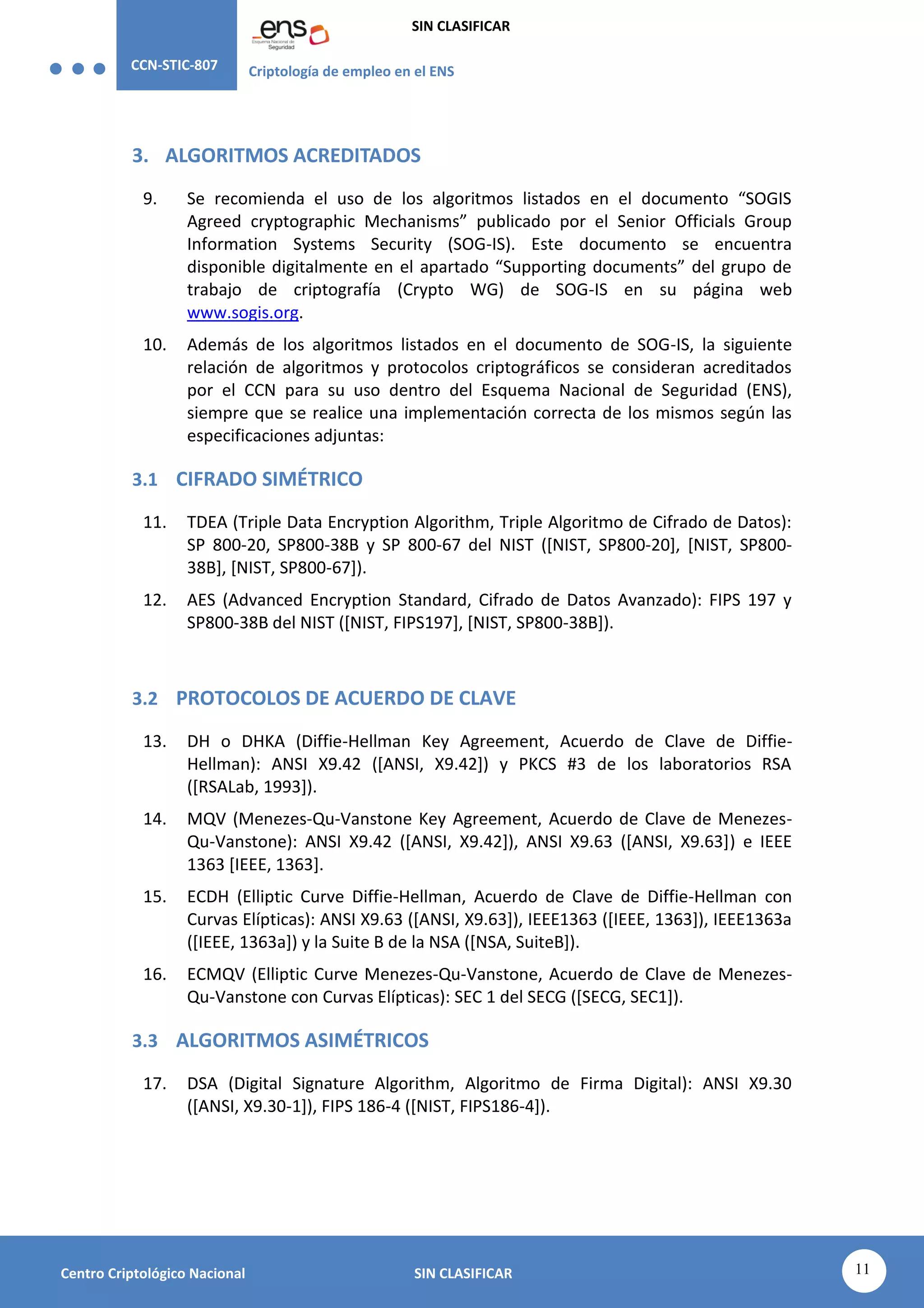 CCN-STIC-807 Criptología de empleo en el ENS
SIN CLASIFICAR
11
Centro Criptológico Nacional SIN CLASIFICAR
3. ALGORITMOS ACREDITADOS
9. Se recomienda el uso de los algoritmos listados en el documento “SOGIS
Agreed cryptographic Mechanisms” publicado por el Senior Officials Group
Information Systems Security (SOG-IS). Este documento se encuentra
disponible digitalmente en el apartado “Supporting documents” del grupo de
trabajo de criptografía (Crypto WG) de SOG-IS en su página web
www.sogis.org.
10. Además de los algoritmos listados en el documento de SOG-IS, la siguiente
relación de algoritmos y protocolos criptográficos se consideran acreditados
por el CCN para su uso dentro del Esquema Nacional de Seguridad (ENS),
siempre que se realice una implementación correcta de los mismos según las
especificaciones adjuntas:
3.1 CIFRADO SIMÉTRICO
11. TDEA (Triple Data Encryption Algorithm, Triple Algoritmo de Cifrado de Datos):
SP 800-20, SP800-38B y SP 800-67 del NIST ([NIST, SP800-20], [NIST, SP800-
38B], [NIST, SP800-67]).
12. AES (Advanced Encryption Standard, Cifrado de Datos Avanzado): FIPS 197 y
SP800-38B del NIST ([NIST, FIPS197], [NIST, SP800-38B]).
3.2 PROTOCOLOS DE ACUERDO DE CLAVE
13. DH o DHKA (Diffie-Hellman Key Agreement, Acuerdo de Clave de Diffie-
Hellman): ANSI X9.42 ([ANSI, X9.42]) y PKCS #3 de los laboratorios RSA
([RSALab, 1993]).
14. MQV (Menezes-Qu-Vanstone Key Agreement, Acuerdo de Clave de Menezes-
Qu-Vanstone): ANSI X9.42 ([ANSI, X9.42]), ANSI X9.63 ([ANSI, X9.63]) e IEEE
1363 [IEEE, 1363].
15. ECDH (Elliptic Curve Diffie-Hellman, Acuerdo de Clave de Diffie-Hellman con
Curvas Elípticas): ANSI X9.63 ([ANSI, X9.63]), IEEE1363 ([IEEE, 1363]), IEEE1363a
([IEEE, 1363a]) y la Suite B de la NSA ([NSA, SuiteB]).
16. ECMQV (Elliptic Curve Menezes-Qu-Vanstone, Acuerdo de Clave de Menezes-
Qu-Vanstone con Curvas Elípticas): SEC 1 del SECG ([SECG, SEC1]).
3.3 ALGORITMOS ASIMÉTRICOS
17. DSA (Digital Signature Algorithm, Algoritmo de Firma Digital): ANSI X9.30
([ANSI, X9.30-1]), FIPS 186-4 ([NIST, FIPS186-4]).
 