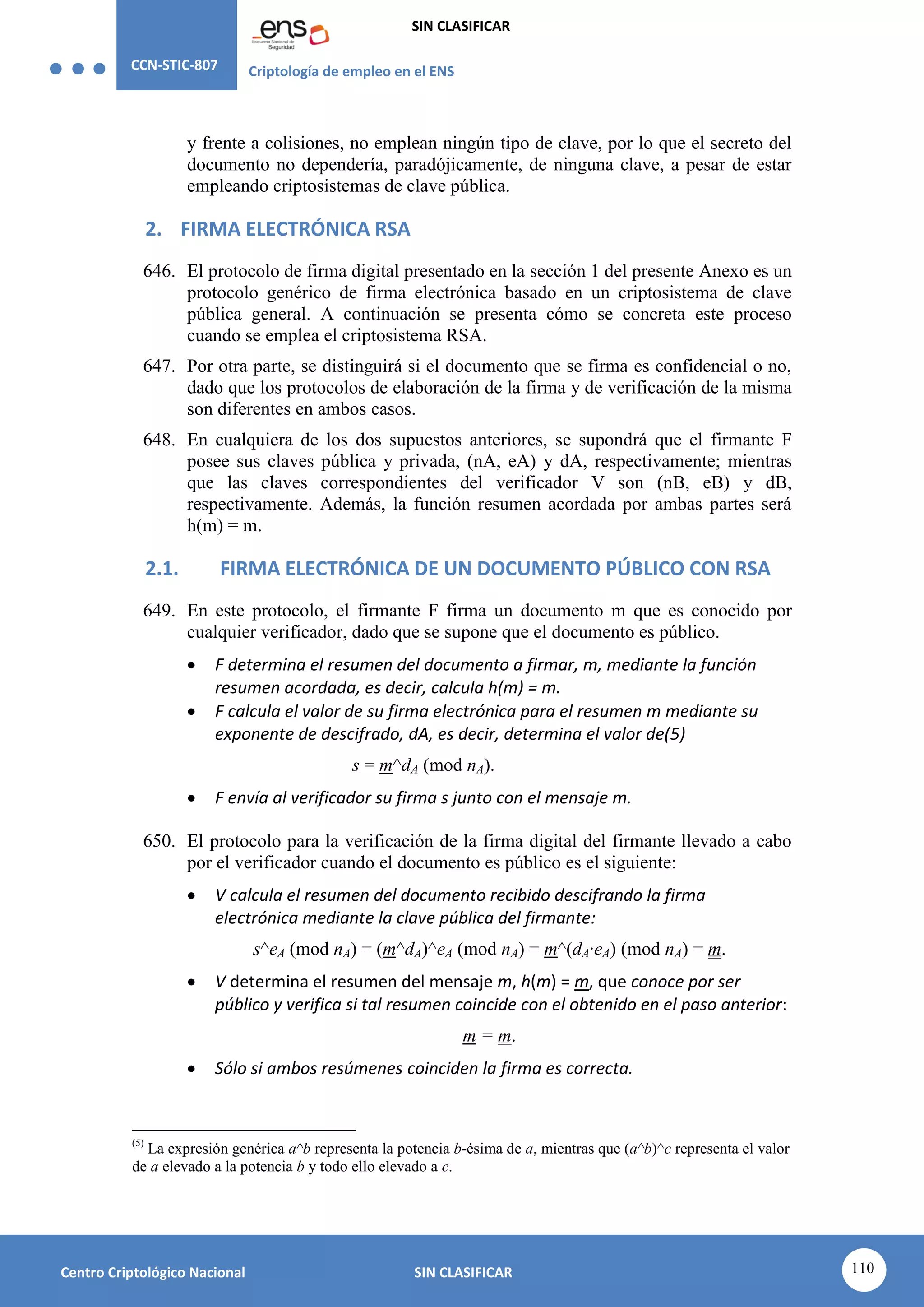 CCN-STIC-807 Criptología de empleo en el ENS
SIN CLASIFICAR
110
Centro Criptológico Nacional SIN CLASIFICAR
y frente a colisiones, no emplean ningún tipo de clave, por lo que el secreto del
documento no dependería, paradójicamente, de ninguna clave, a pesar de estar
empleando criptosistemas de clave pública.
2. FIRMA ELECTRÓNICA RSA
646. El protocolo de firma digital presentado en la sección 1 del presente Anexo es un
protocolo genérico de firma electrónica basado en un criptosistema de clave
pública general. A continuación se presenta cómo se concreta este proceso
cuando se emplea el criptosistema RSA.
647. Por otra parte, se distinguirá si el documento que se firma es confidencial o no,
dado que los protocolos de elaboración de la firma y de verificación de la misma
son diferentes en ambos casos.
648. En cualquiera de los dos supuestos anteriores, se supondrá que el firmante F
posee sus claves pública y privada, (nA, eA) y dA, respectivamente; mientras
que las claves correspondientes del verificador V son (nB, eB) y dB,
respectivamente. Además, la función resumen acordada por ambas partes será
h(m) = m.
2.1. FIRMA ELECTRÓNICA DE UN DOCUMENTO PÚBLICO CON RSA
649. En este protocolo, el firmante F firma un documento m que es conocido por
cualquier verificador, dado que se supone que el documento es público.
 F determina el resumen del documento a firmar, m, mediante la función
resumen acordada, es decir, calcula h(m) = m.
 F calcula el valor de su firma electrónica para el resumen m mediante su
exponente de descifrado, dA, es decir, determina el valor de(5)
s = m^dA (mod nA).
 F envía al verificador su firma s junto con el mensaje m.
650. El protocolo para la verificación de la firma digital del firmante llevado a cabo
por el verificador cuando el documento es público es el siguiente:
 V calcula el resumen del documento recibido descifrando la firma
electrónica mediante la clave pública del firmante:
s^eA (mod nA) = (m^dA)^eA (mod nA) = m^(dA·eA) (mod nA) = m.
 V determina el resumen del mensaje m, h(m) = m, que conoce por ser
público y verifica si tal resumen coincide con el obtenido en el paso anterior:
m = m.
 Sólo si ambos resúmenes coinciden la firma es correcta.
(5)
La expresión genérica a^b representa la potencia b-ésima de a, mientras que (a^b)^c representa el valor
de a elevado a la potencia b y todo ello elevado a c.
 