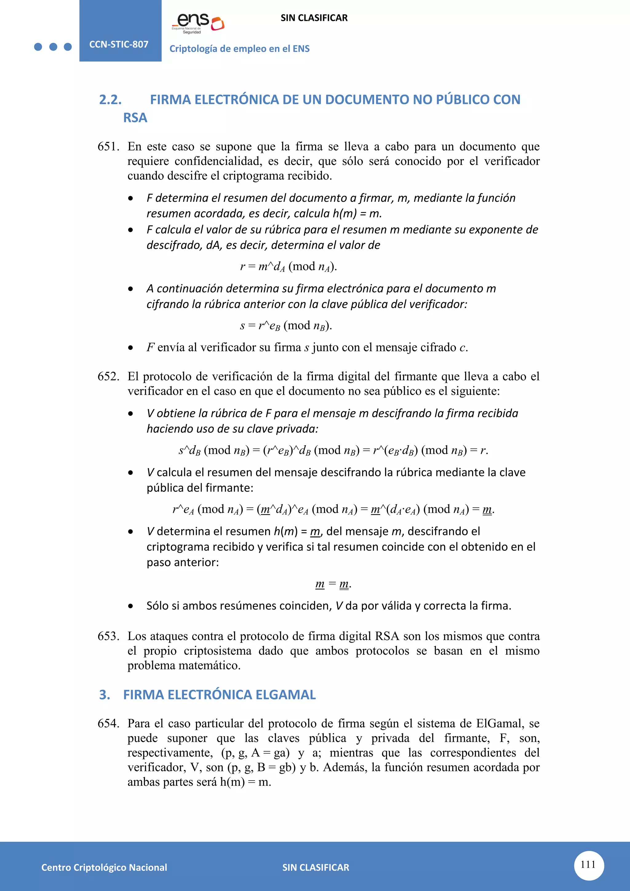 CCN-STIC-807 Criptología de empleo en el ENS
SIN CLASIFICAR
111
Centro Criptológico Nacional SIN CLASIFICAR
2.2. FIRMA ELECTRÓNICA DE UN DOCUMENTO NO PÚBLICO CON
RSA
651. En este caso se supone que la firma se lleva a cabo para un documento que
requiere confidencialidad, es decir, que sólo será conocido por el verificador
cuando descifre el criptograma recibido.
 F determina el resumen del documento a firmar, m, mediante la función
resumen acordada, es decir, calcula h(m) = m.
 F calcula el valor de su rúbrica para el resumen m mediante su exponente de
descifrado, dA, es decir, determina el valor de
r = m^dA (mod nA).
 A continuación determina su firma electrónica para el documento m
cifrando la rúbrica anterior con la clave pública del verificador:
s = r^eB (mod nB).
 F envía al verificador su firma s junto con el mensaje cifrado c.
652. El protocolo de verificación de la firma digital del firmante que lleva a cabo el
verificador en el caso en que el documento no sea público es el siguiente:
 V obtiene la rúbrica de F para el mensaje m descifrando la firma recibida
haciendo uso de su clave privada:
s^dB (mod nB) = (r^eB)^dB (mod nB) = r^(eB·dB) (mod nB) = r.
 V calcula el resumen del mensaje descifrando la rúbrica mediante la clave
pública del firmante:
r^eA (mod nA) = (m^dA)^eA (mod nA) = m^(dA·eA) (mod nA) = m.
 V determina el resumen h(m) = m, del mensaje m, descifrando el
criptograma recibido y verifica si tal resumen coincide con el obtenido en el
paso anterior:
m = m.
 Sólo si ambos resúmenes coinciden, V da por válida y correcta la firma.
653. Los ataques contra el protocolo de firma digital RSA son los mismos que contra
el propio criptosistema dado que ambos protocolos se basan en el mismo
problema matemático.
3. FIRMA ELECTRÓNICA ELGAMAL
654. Para el caso particular del protocolo de firma según el sistema de ElGamal, se
puede suponer que las claves pública y privada del firmante, F, son,
respectivamente, (p, g, A = ga) y a; mientras que las correspondientes del
verificador, V, son (p, g, B = gb) y b. Además, la función resumen acordada por
ambas partes será h(m) = m.
 