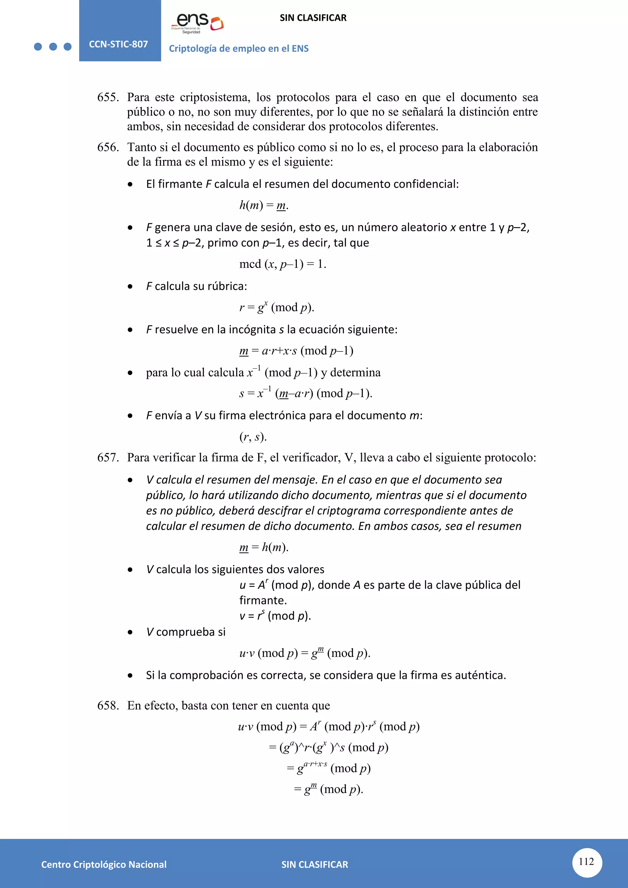 CCN-STIC-807 Criptología de empleo en el ENS
SIN CLASIFICAR
112
Centro Criptológico Nacional SIN CLASIFICAR
655. Para este criptosistema, los protocolos para el caso en que el documento sea
público o no, no son muy diferentes, por lo que no se señalará la distinción entre
ambos, sin necesidad de considerar dos protocolos diferentes.
656. Tanto si el documento es público como si no lo es, el proceso para la elaboración
de la firma es el mismo y es el siguiente:
 El firmante F calcula el resumen del documento confidencial:
h(m) = m.
 F genera una clave de sesión, esto es, un número aleatorio x entre 1 y p–2,
1 ≤ x ≤ p–2, primo con p–1, es decir, tal que
mcd (x, p–1) = 1.
 F calcula su rúbrica:
r = gx
(mod p).
 F resuelve en la incógnita s la ecuación siguiente:
m = a·r+x·s (mod p–1)
 para lo cual calcula x–1
(mod p–1) y determina
s = x–1
(m–a·r) (mod p–1).
 F envía a V su firma electrónica para el documento m:
(r, s).
657. Para verificar la firma de F, el verificador, V, lleva a cabo el siguiente protocolo:
 V calcula el resumen del mensaje. En el caso en que el documento sea
público, lo hará utilizando dicho documento, mientras que si el documento
es no público, deberá descifrar el criptograma correspondiente antes de
calcular el resumen de dicho documento. En ambos casos, sea el resumen
m = h(m).
 V calcula los siguientes dos valores
u = Ar
(mod p), donde A es parte de la clave pública del
firmante.
v = rs
(mod p).
 V comprueba si
u·v (mod p) = gm
(mod p).
 Si la comprobación es correcta, se considera que la firma es auténtica.
658. En efecto, basta con tener en cuenta que
u·v (mod p) = Ar
(mod p)·rs
(mod p)
= (ga
)^r·(gx
)^s (mod p)
= ga·r+x·s
(mod p)
= gm
(mod p).
 