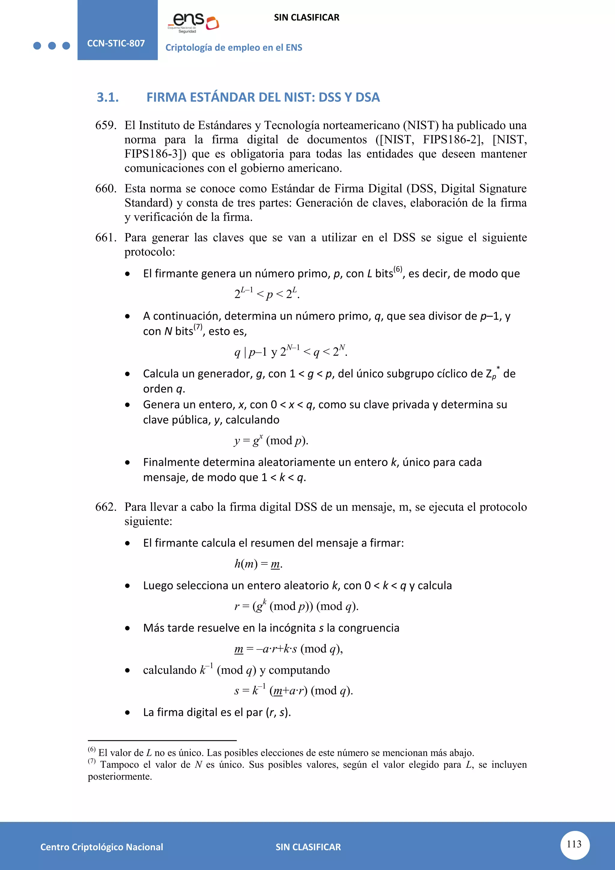 CCN-STIC-807 Criptología de empleo en el ENS
SIN CLASIFICAR
113
Centro Criptológico Nacional SIN CLASIFICAR
3.1. FIRMA ESTÁNDAR DEL NIST: DSS Y DSA
659. El Instituto de Estándares y Tecnología norteamericano (NIST) ha publicado una
norma para la firma digital de documentos ([NIST, FIPS186-2], [NIST,
FIPS186-3]) que es obligatoria para todas las entidades que deseen mantener
comunicaciones con el gobierno americano.
660. Esta norma se conoce como Estándar de Firma Digital (DSS, Digital Signature
Standard) y consta de tres partes: Generación de claves, elaboración de la firma
y verificación de la firma.
661. Para generar las claves que se van a utilizar en el DSS se sigue el siguiente
protocolo:
 El firmante genera un número primo, p, con L bits(6)
, es decir, de modo que
2L–1
< p < 2L
.
 A continuación, determina un número primo, q, que sea divisor de p–1, y
con N bits(7)
, esto es,
q | p–1 y 2N–1
< q < 2N
.
 Calcula un generador, g, con 1 < g < p, del único subgrupo cíclico de Zp
*
de
orden q.
 Genera un entero, x, con 0 < x < q, como su clave privada y determina su
clave pública, y, calculando
y = gx
(mod p).
 Finalmente determina aleatoriamente un entero k, único para cada
mensaje, de modo que 1 < k < q.
662. Para llevar a cabo la firma digital DSS de un mensaje, m, se ejecuta el protocolo
siguiente:
 El firmante calcula el resumen del mensaje a firmar:
h(m) = m.
 Luego selecciona un entero aleatorio k, con 0 < k < q y calcula
r = (gk
(mod p)) (mod q).
 Más tarde resuelve en la incógnita s la congruencia
m = –a·r+k·s (mod q),
 calculando k–1
(mod q) y computando
s = k–1
(m+a·r) (mod q).
 La firma digital es el par (r, s).
(6)
El valor de L no es único. Las posibles elecciones de este número se mencionan más abajo.
(7)
Tampoco el valor de N es único. Sus posibles valores, según el valor elegido para L, se incluyen
posteriormente.
 