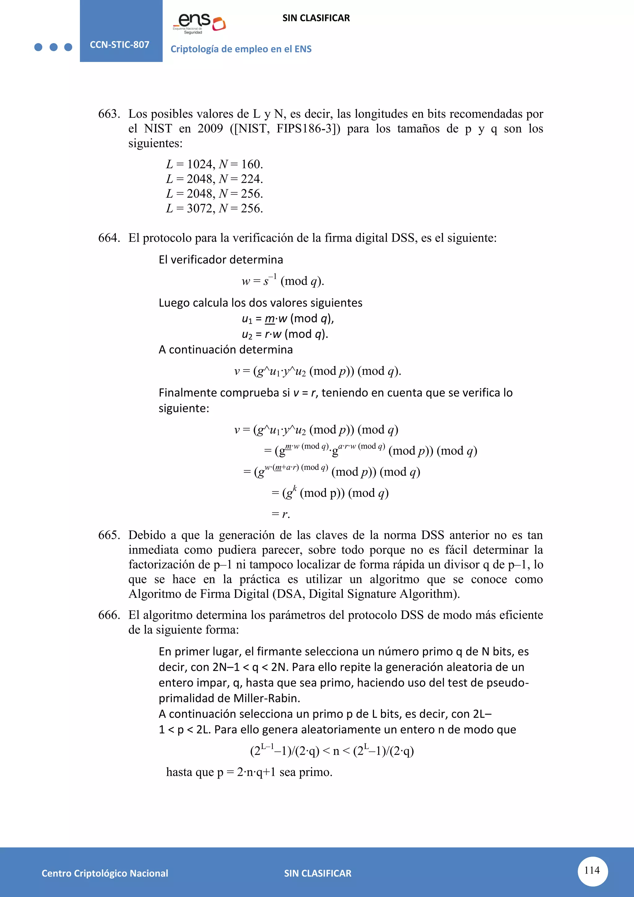 CCN-STIC-807 Criptología de empleo en el ENS
SIN CLASIFICAR
114
Centro Criptológico Nacional SIN CLASIFICAR
663. Los posibles valores de L y N, es decir, las longitudes en bits recomendadas por
el NIST en 2009 ([NIST, FIPS186-3]) para los tamaños de p y q son los
siguientes:
L = 1024, N = 160.
L = 2048, N = 224.
L = 2048, N = 256.
L = 3072, N = 256.
664. El protocolo para la verificación de la firma digital DSS, es el siguiente:
El verificador determina
w = s–1
(mod q).
Luego calcula los dos valores siguientes
u1 = m·w (mod q),
u2 = r·w (mod q).
A continuación determina
v = (g^u1·y^u2 (mod p)) (mod q).
Finalmente comprueba si v = r, teniendo en cuenta que se verifica lo
siguiente:
v = (g^u1·y^u2 (mod p)) (mod q)
= (gm·w (mod q)
·ga·r·w (mod q)
(mod p)) (mod q)
= (gw·(m+a·r) (mod q)
(mod p)) (mod q)
= (gk
(mod p)) (mod q)
= r.
665. Debido a que la generación de las claves de la norma DSS anterior no es tan
inmediata como pudiera parecer, sobre todo porque no es fácil determinar la
factorización de p–1 ni tampoco localizar de forma rápida un divisor q de p–1, lo
que se hace en la práctica es utilizar un algoritmo que se conoce como
Algoritmo de Firma Digital (DSA, Digital Signature Algorithm).
666. El algoritmo determina los parámetros del protocolo DSS de modo más eficiente
de la siguiente forma:
En primer lugar, el firmante selecciona un número primo q de N bits, es
decir, con 2N–1 < q < 2N. Para ello repite la generación aleatoria de un
entero impar, q, hasta que sea primo, haciendo uso del test de pseudo-
primalidad de Miller-Rabin.
A continuación selecciona un primo p de L bits, es decir, con 2L–
1 < p < 2L. Para ello genera aleatoriamente un entero n de modo que
(2L–1
–1)/(2·q) < n < (2L
–1)/(2·q)
hasta que p = 2·n·q+1 sea primo.
 
