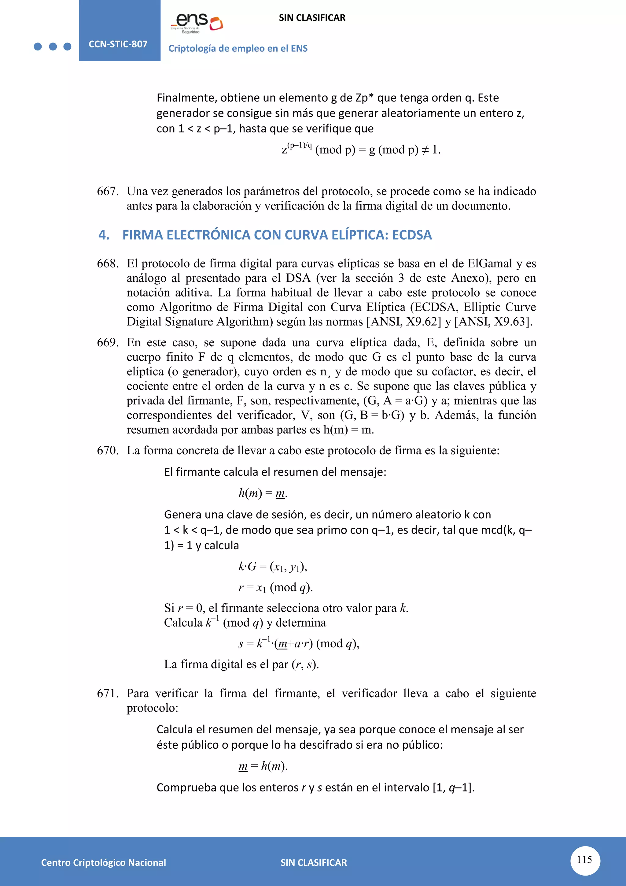 CCN-STIC-807 Criptología de empleo en el ENS
SIN CLASIFICAR
115
Centro Criptológico Nacional SIN CLASIFICAR
Finalmente, obtiene un elemento g de Zp* que tenga orden q. Este
generador se consigue sin más que generar aleatoriamente un entero z,
con 1 < z < p–1, hasta que se verifique que
z(p–1)/q
(mod p) = g (mod p) ≠ 1.
667. Una vez generados los parámetros del protocolo, se procede como se ha indicado
antes para la elaboración y verificación de la firma digital de un documento.
4. FIRMA ELECTRÓNICA CON CURVA ELÍPTICA: ECDSA
668. El protocolo de firma digital para curvas elípticas se basa en el de ElGamal y es
análogo al presentado para el DSA (ver la sección 3 de este Anexo), pero en
notación aditiva. La forma habitual de llevar a cabo este protocolo se conoce
como Algoritmo de Firma Digital con Curva Elíptica (ECDSA, Elliptic Curve
Digital Signature Algorithm) según las normas [ANSI, X9.62] y [ANSI, X9.63].
669. En este caso, se supone dada una curva elíptica dada, E, definida sobre un
cuerpo finito F de q elementos, de modo que G es el punto base de la curva
elíptica (o generador), cuyo orden es n¸ y de modo que su cofactor, es decir, el
cociente entre el orden de la curva y n es c. Se supone que las claves pública y
privada del firmante, F, son, respectivamente, (G, A = a·G) y a; mientras que las
correspondientes del verificador, V, son (G, B = b·G) y b. Además, la función
resumen acordada por ambas partes es h(m) = m.
670. La forma concreta de llevar a cabo este protocolo de firma es la siguiente:
El firmante calcula el resumen del mensaje:
h(m) = m.
Genera una clave de sesión, es decir, un número aleatorio k con
1 < k < q–1, de modo que sea primo con q–1, es decir, tal que mcd(k, q–
1) = 1 y calcula
k·G = (x1, y1),
r = x1 (mod q).
Si r = 0, el firmante selecciona otro valor para k.
Calcula k–1
(mod q) y determina
s = k–1
·(m+a·r) (mod q),
La firma digital es el par (r, s).
671. Para verificar la firma del firmante, el verificador lleva a cabo el siguiente
protocolo:
Calcula el resumen del mensaje, ya sea porque conoce el mensaje al ser
éste público o porque lo ha descifrado si era no público:
m = h(m).
Comprueba que los enteros r y s están en el intervalo [1, q–1].
 