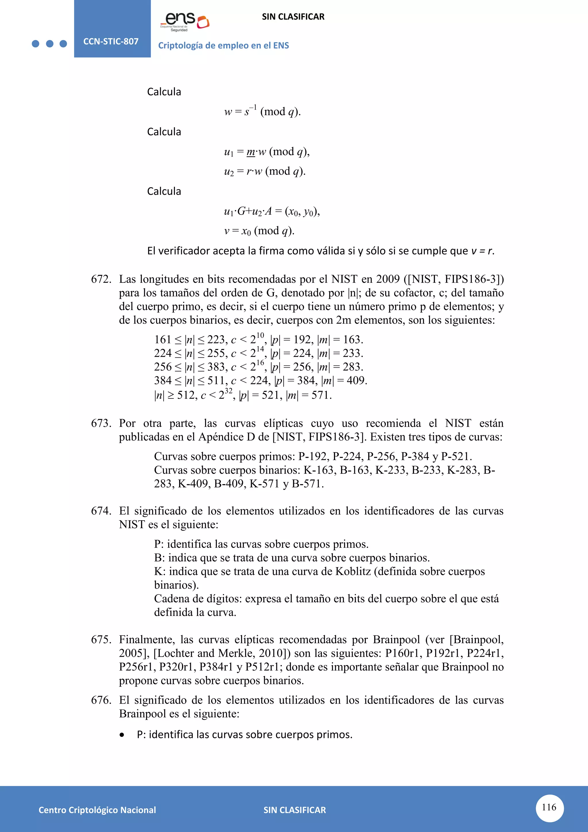 CCN-STIC-807 Criptología de empleo en el ENS
SIN CLASIFICAR
116
Centro Criptológico Nacional SIN CLASIFICAR
Calcula
w = s–1
(mod q).
Calcula
u1 = m·w (mod q),
u2 = r·w (mod q).
Calcula
u1·G+u2·A = (x0, y0),
v = x0 (mod q).
El verificador acepta la firma como válida si y sólo si se cumple que v = r.
672. Las longitudes en bits recomendadas por el NIST en 2009 ([NIST, FIPS186-3])
para los tamaños del orden de G, denotado por |n|; de su cofactor, c; del tamaño
del cuerpo primo, es decir, si el cuerpo tiene un número primo p de elementos; y
de los cuerpos binarios, es decir, cuerpos con 2m elementos, son los siguientes:
161 ≤ |n| ≤ 223, c < 210
, |p| = 192, |m| = 163.
224 ≤ |n| ≤ 255, c < 214
, |p| = 224, |m| = 233.
256 ≤ |n| ≤ 383, c < 216
, |p| = 256, |m| = 283.
384 ≤ |n| ≤ 511, c < 224, |p| = 384, |m| = 409.
|n|  512, c < 232
, |p| = 521, |m| = 571.
673. Por otra parte, las curvas elípticas cuyo uso recomienda el NIST están
publicadas en el Apéndice D de [NIST, FIPS186-3]. Existen tres tipos de curvas:
Curvas sobre cuerpos primos: P-192, P-224, P-256, P-384 y P-521.
Curvas sobre cuerpos binarios: K-163, B-163, K-233, B-233, K-283, B-
283, K-409, B-409, K-571 y B-571.
674. El significado de los elementos utilizados en los identificadores de las curvas
NIST es el siguiente:
P: identifica las curvas sobre cuerpos primos.
B: indica que se trata de una curva sobre cuerpos binarios.
K: indica que se trata de una curva de Koblitz (definida sobre cuerpos
binarios).
Cadena de dígitos: expresa el tamaño en bits del cuerpo sobre el que está
definida la curva.
675. Finalmente, las curvas elípticas recomendadas por Brainpool (ver [Brainpool,
2005], [Lochter and Merkle, 2010]) son las siguientes: P160r1, P192r1, P224r1,
P256r1, P320r1, P384r1 y P512r1; donde es importante señalar que Brainpool no
propone curvas sobre cuerpos binarios.
676. El significado de los elementos utilizados en los identificadores de las curvas
Brainpool es el siguiente:
 P: identifica las curvas sobre cuerpos primos.
 