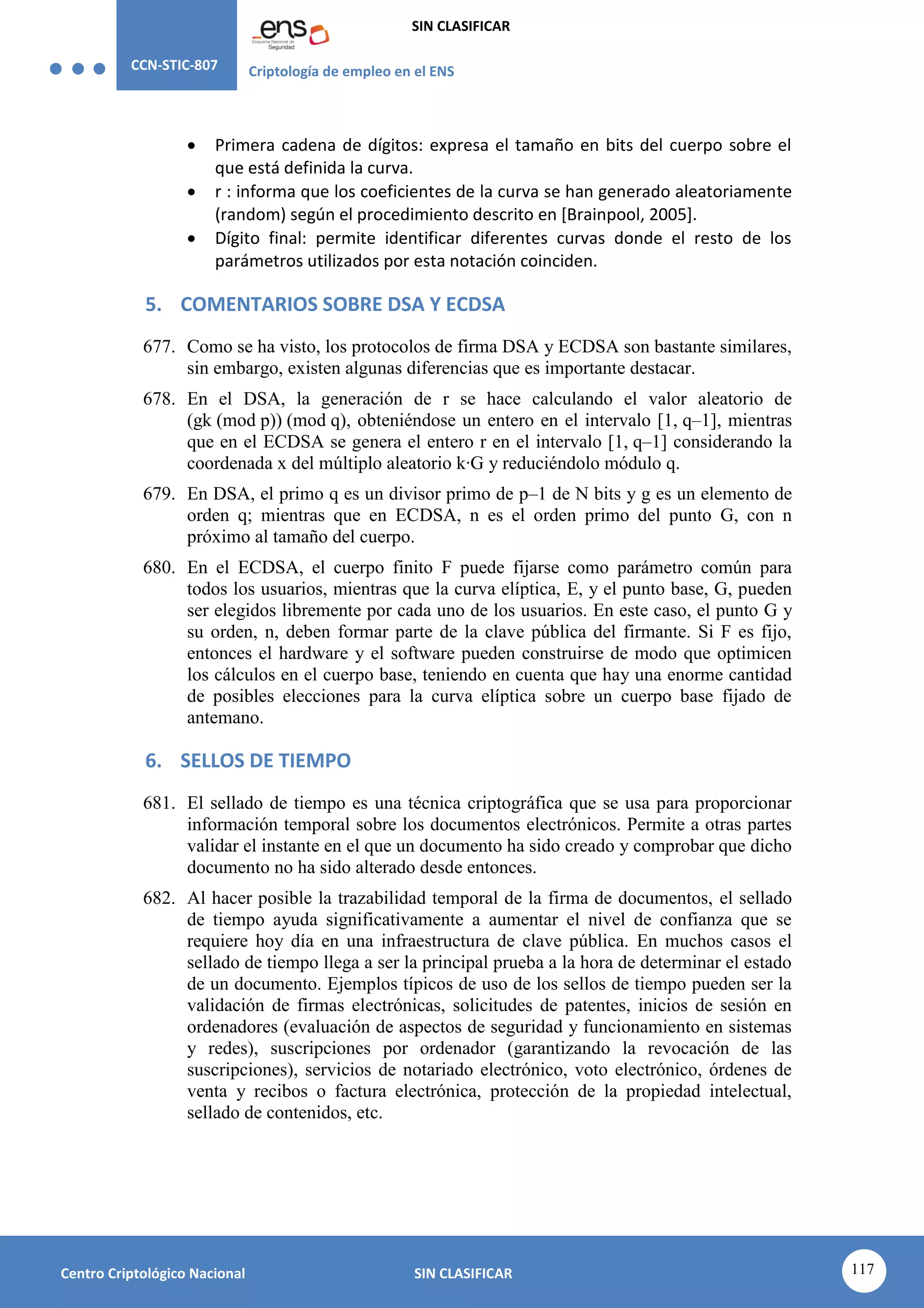 CCN-STIC-807 Criptología de empleo en el ENS
SIN CLASIFICAR
117
Centro Criptológico Nacional SIN CLASIFICAR
 Primera cadena de dígitos: expresa el tamaño en bits del cuerpo sobre el
que está definida la curva.
 r : informa que los coeficientes de la curva se han generado aleatoriamente
(random) según el procedimiento descrito en [Brainpool, 2005].
 Dígito final: permite identificar diferentes curvas donde el resto de los
parámetros utilizados por esta notación coinciden.
5. COMENTARIOS SOBRE DSA Y ECDSA
677. Como se ha visto, los protocolos de firma DSA y ECDSA son bastante similares,
sin embargo, existen algunas diferencias que es importante destacar.
678. En el DSA, la generación de r se hace calculando el valor aleatorio de
(gk (mod p)) (mod q), obteniéndose un entero en el intervalo [1, q–1], mientras
que en el ECDSA se genera el entero r en el intervalo [1, q–1] considerando la
coordenada x del múltiplo aleatorio k·G y reduciéndolo módulo q.
679. En DSA, el primo q es un divisor primo de p–1 de N bits y g es un elemento de
orden q; mientras que en ECDSA, n es el orden primo del punto G, con n
próximo al tamaño del cuerpo.
680. En el ECDSA, el cuerpo finito F puede fijarse como parámetro común para
todos los usuarios, mientras que la curva elíptica, E, y el punto base, G, pueden
ser elegidos libremente por cada uno de los usuarios. En este caso, el punto G y
su orden, n, deben formar parte de la clave pública del firmante. Si F es fijo,
entonces el hardware y el software pueden construirse de modo que optimicen
los cálculos en el cuerpo base, teniendo en cuenta que hay una enorme cantidad
de posibles elecciones para la curva elíptica sobre un cuerpo base fijado de
antemano.
6. SELLOS DE TIEMPO
681. El sellado de tiempo es una técnica criptográfica que se usa para proporcionar
información temporal sobre los documentos electrónicos. Permite a otras partes
validar el instante en el que un documento ha sido creado y comprobar que dicho
documento no ha sido alterado desde entonces.
682. Al hacer posible la trazabilidad temporal de la firma de documentos, el sellado
de tiempo ayuda significativamente a aumentar el nivel de confianza que se
requiere hoy día en una infraestructura de clave pública. En muchos casos el
sellado de tiempo llega a ser la principal prueba a la hora de determinar el estado
de un documento. Ejemplos típicos de uso de los sellos de tiempo pueden ser la
validación de firmas electrónicas, solicitudes de patentes, inicios de sesión en
ordenadores (evaluación de aspectos de seguridad y funcionamiento en sistemas
y redes), suscripciones por ordenador (garantizando la revocación de las
suscripciones), servicios de notariado electrónico, voto electrónico, órdenes de
venta y recibos o factura electrónica, protección de la propiedad intelectual,
sellado de contenidos, etc.
 