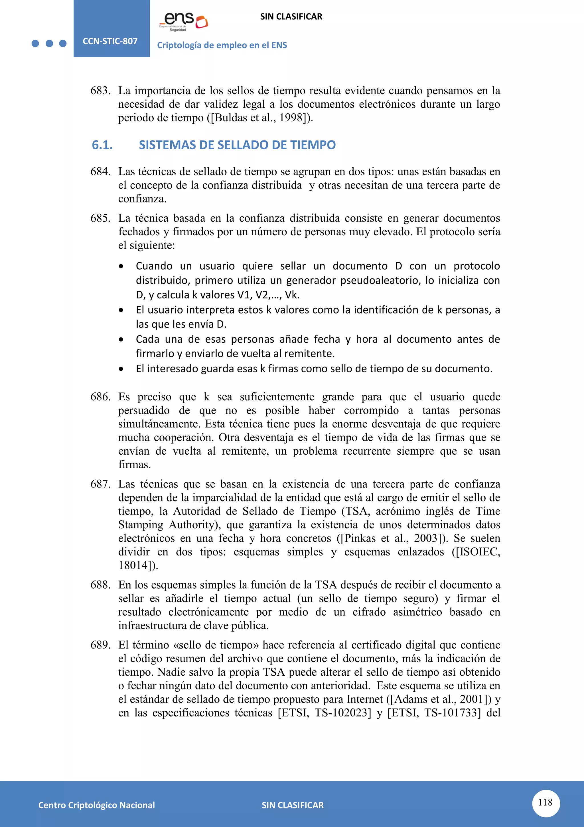 CCN-STIC-807 Criptología de empleo en el ENS
SIN CLASIFICAR
118
Centro Criptológico Nacional SIN CLASIFICAR
683. La importancia de los sellos de tiempo resulta evidente cuando pensamos en la
necesidad de dar validez legal a los documentos electrónicos durante un largo
periodo de tiempo ([Buldas et al., 1998]).
6.1. SISTEMAS DE SELLADO DE TIEMPO
684. Las técnicas de sellado de tiempo se agrupan en dos tipos: unas están basadas en
el concepto de la confianza distribuida y otras necesitan de una tercera parte de
confianza.
685. La técnica basada en la confianza distribuida consiste en generar documentos
fechados y firmados por un número de personas muy elevado. El protocolo sería
el siguiente:
 Cuando un usuario quiere sellar un documento D con un protocolo
distribuido, primero utiliza un generador pseudoaleatorio, lo inicializa con
D, y calcula k valores V1, V2,…, Vk.
 El usuario interpreta estos k valores como la identificación de k personas, a
las que les envía D.
 Cada una de esas personas añade fecha y hora al documento antes de
firmarlo y enviarlo de vuelta al remitente.
 El interesado guarda esas k firmas como sello de tiempo de su documento.
686. Es preciso que k sea suficientemente grande para que el usuario quede
persuadido de que no es posible haber corrompido a tantas personas
simultáneamente. Esta técnica tiene pues la enorme desventaja de que requiere
mucha cooperación. Otra desventaja es el tiempo de vida de las firmas que se
envían de vuelta al remitente, un problema recurrente siempre que se usan
firmas.
687. Las técnicas que se basan en la existencia de una tercera parte de confianza
dependen de la imparcialidad de la entidad que está al cargo de emitir el sello de
tiempo, la Autoridad de Sellado de Tiempo (TSA, acrónimo inglés de Time
Stamping Authority), que garantiza la existencia de unos determinados datos
electrónicos en una fecha y hora concretos ([Pinkas et al., 2003]). Se suelen
dividir en dos tipos: esquemas simples y esquemas enlazados ([ISOIEC,
18014]).
688. En los esquemas simples la función de la TSA después de recibir el documento a
sellar es añadirle el tiempo actual (un sello de tiempo seguro) y firmar el
resultado electrónicamente por medio de un cifrado asimétrico basado en
infraestructura de clave pública.
689. El término «sello de tiempo» hace referencia al certificado digital que contiene
el código resumen del archivo que contiene el documento, más la indicación de
tiempo. Nadie salvo la propia TSA puede alterar el sello de tiempo así obtenido
o fechar ningún dato del documento con anterioridad. Este esquema se utiliza en
el estándar de sellado de tiempo propuesto para Internet ([Adams et al., 2001]) y
en las especificaciones técnicas [ETSI, TS-102023] y [ETSI, TS-101733] del
 