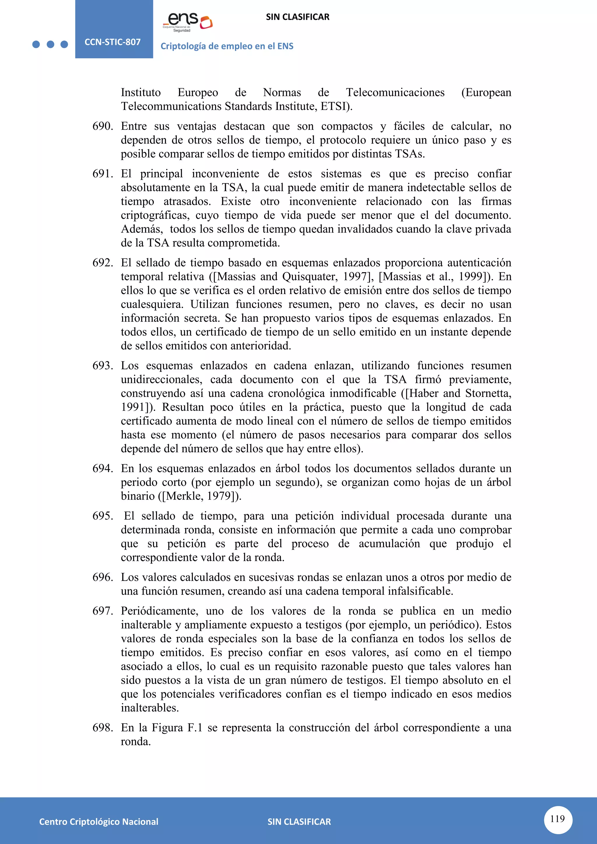 CCN-STIC-807 Criptología de empleo en el ENS
SIN CLASIFICAR
119
Centro Criptológico Nacional SIN CLASIFICAR
Instituto Europeo de Normas de Telecomunicaciones (European
Telecommunications Standards Institute, ETSI).
690. Entre sus ventajas destacan que son compactos y fáciles de calcular, no
dependen de otros sellos de tiempo, el protocolo requiere un único paso y es
posible comparar sellos de tiempo emitidos por distintas TSAs.
691. El principal inconveniente de estos sistemas es que es preciso confiar
absolutamente en la TSA, la cual puede emitir de manera indetectable sellos de
tiempo atrasados. Existe otro inconveniente relacionado con las firmas
criptográficas, cuyo tiempo de vida puede ser menor que el del documento.
Además, todos los sellos de tiempo quedan invalidados cuando la clave privada
de la TSA resulta comprometida.
692. El sellado de tiempo basado en esquemas enlazados proporciona autenticación
temporal relativa ([Massias and Quisquater, 1997], [Massias et al., 1999]). En
ellos lo que se verifica es el orden relativo de emisión entre dos sellos de tiempo
cualesquiera. Utilizan funciones resumen, pero no claves, es decir no usan
información secreta. Se han propuesto varios tipos de esquemas enlazados. En
todos ellos, un certificado de tiempo de un sello emitido en un instante depende
de sellos emitidos con anterioridad.
693. Los esquemas enlazados en cadena enlazan, utilizando funciones resumen
unidireccionales, cada documento con el que la TSA firmó previamente,
construyendo así una cadena cronológica inmodificable ([Haber and Stornetta,
1991]). Resultan poco útiles en la práctica, puesto que la longitud de cada
certificado aumenta de modo lineal con el número de sellos de tiempo emitidos
hasta ese momento (el número de pasos necesarios para comparar dos sellos
depende del número de sellos que hay entre ellos).
694. En los esquemas enlazados en árbol todos los documentos sellados durante un
periodo corto (por ejemplo un segundo), se organizan como hojas de un árbol
binario ([Merkle, 1979]).
695. El sellado de tiempo, para una petición individual procesada durante una
determinada ronda, consiste en información que permite a cada uno comprobar
que su petición es parte del proceso de acumulación que produjo el
correspondiente valor de la ronda.
696. Los valores calculados en sucesivas rondas se enlazan unos a otros por medio de
una función resumen, creando así una cadena temporal infalsificable.
697. Periódicamente, uno de los valores de la ronda se publica en un medio
inalterable y ampliamente expuesto a testigos (por ejemplo, un periódico). Estos
valores de ronda especiales son la base de la confianza en todos los sellos de
tiempo emitidos. Es preciso confiar en esos valores, así como en el tiempo
asociado a ellos, lo cual es un requisito razonable puesto que tales valores han
sido puestos a la vista de un gran número de testigos. El tiempo absoluto en el
que los potenciales verificadores confían es el tiempo indicado en esos medios
inalterables.
698. En la Figura F.1 se representa la construcción del árbol correspondiente a una
ronda.
 