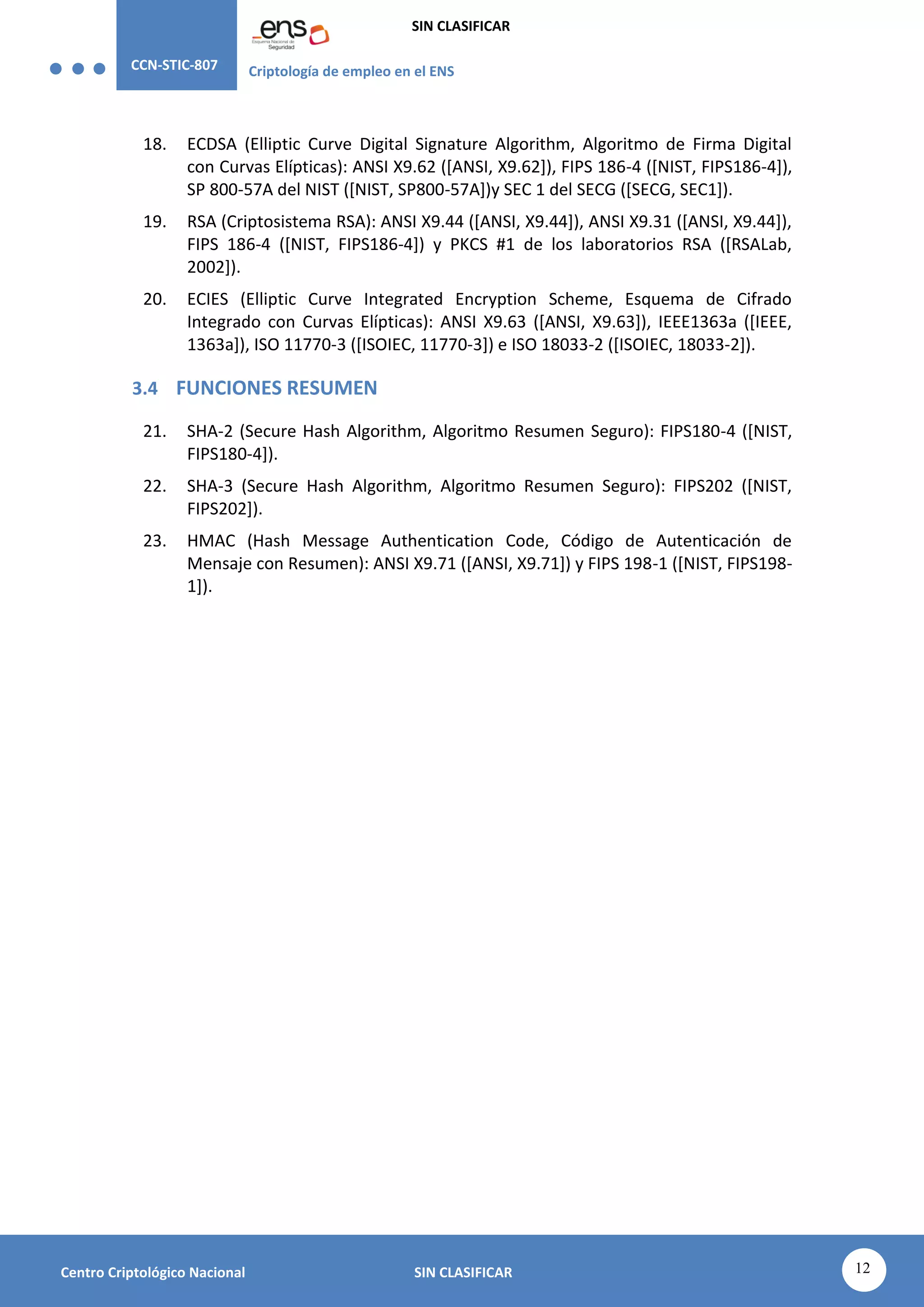 CCN-STIC-807 Criptología de empleo en el ENS
SIN CLASIFICAR
12
Centro Criptológico Nacional SIN CLASIFICAR
18. ECDSA (Elliptic Curve Digital Signature Algorithm, Algoritmo de Firma Digital
con Curvas Elípticas): ANSI X9.62 ([ANSI, X9.62]), FIPS 186-4 ([NIST, FIPS186-4]),
SP 800-57A del NIST ([NIST, SP800-57A])y SEC 1 del SECG ([SECG, SEC1]).
19. RSA (Criptosistema RSA): ANSI X9.44 ([ANSI, X9.44]), ANSI X9.31 ([ANSI, X9.44]),
FIPS 186-4 ([NIST, FIPS186-4]) y PKCS #1 de los laboratorios RSA ([RSALab,
2002]).
20. ECIES (Elliptic Curve Integrated Encryption Scheme, Esquema de Cifrado
Integrado con Curvas Elípticas): ANSI X9.63 ([ANSI, X9.63]), IEEE1363a ([IEEE,
1363a]), ISO 11770-3 ([ISOIEC, 11770-3]) e ISO 18033-2 ([ISOIEC, 18033-2]).
3.4 FUNCIONES RESUMEN
21. SHA-2 (Secure Hash Algorithm, Algoritmo Resumen Seguro): FIPS180-4 ([NIST,
FIPS180-4]).
22. SHA-3 (Secure Hash Algorithm, Algoritmo Resumen Seguro): FIPS202 ([NIST,
FIPS202]).
23. HMAC (Hash Message Authentication Code, Código de Autenticación de
Mensaje con Resumen): ANSI X9.71 ([ANSI, X9.71]) y FIPS 198-1 ([NIST, FIPS198-
1]).
 
