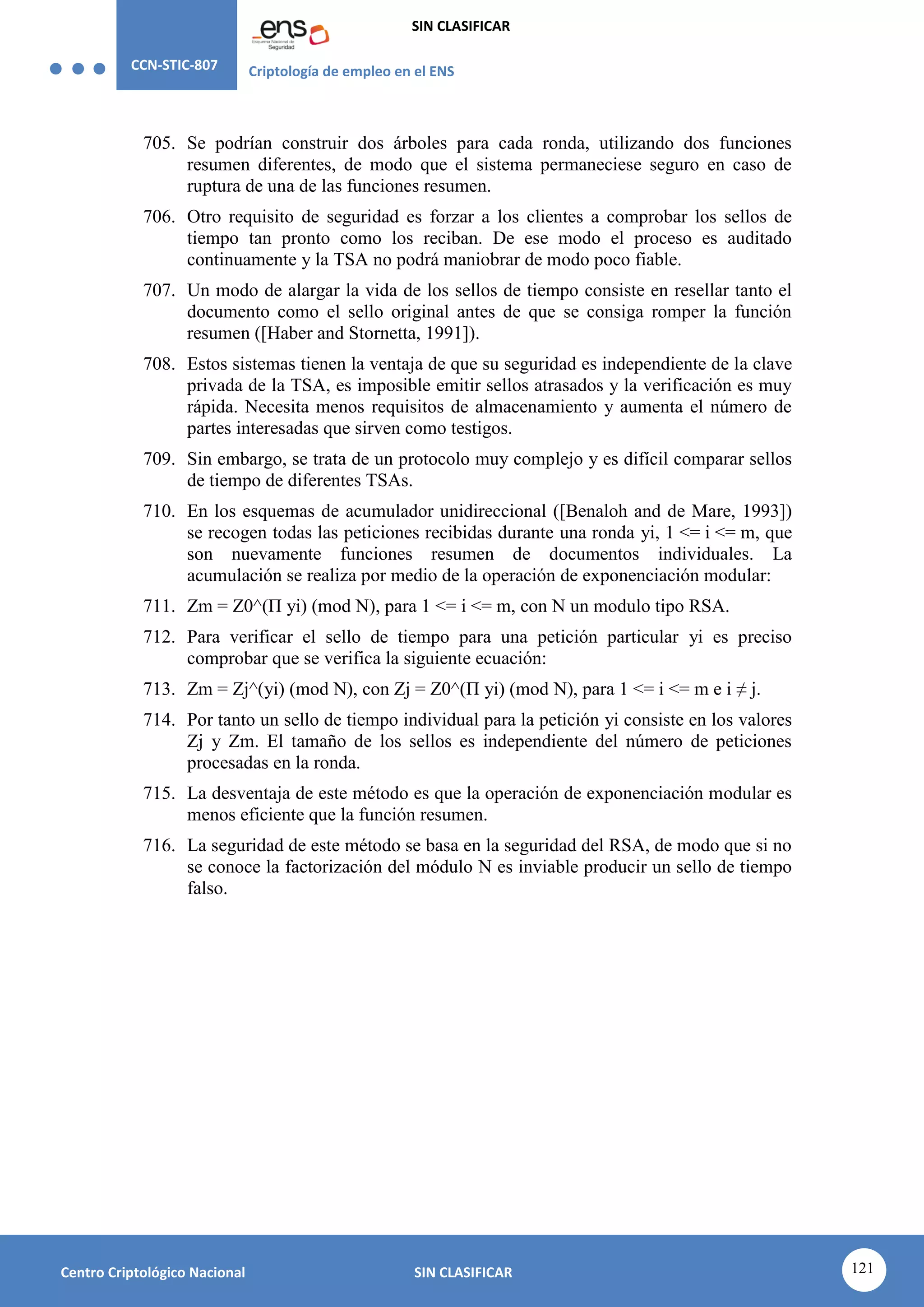 CCN-STIC-807 Criptología de empleo en el ENS
SIN CLASIFICAR
121
Centro Criptológico Nacional SIN CLASIFICAR
705. Se podrían construir dos árboles para cada ronda, utilizando dos funciones
resumen diferentes, de modo que el sistema permaneciese seguro en caso de
ruptura de una de las funciones resumen.
706. Otro requisito de seguridad es forzar a los clientes a comprobar los sellos de
tiempo tan pronto como los reciban. De ese modo el proceso es auditado
continuamente y la TSA no podrá maniobrar de modo poco fiable.
707. Un modo de alargar la vida de los sellos de tiempo consiste en resellar tanto el
documento como el sello original antes de que se consiga romper la función
resumen ([Haber and Stornetta, 1991]).
708. Estos sistemas tienen la ventaja de que su seguridad es independiente de la clave
privada de la TSA, es imposible emitir sellos atrasados y la verificación es muy
rápida. Necesita menos requisitos de almacenamiento y aumenta el número de
partes interesadas que sirven como testigos.
709. Sin embargo, se trata de un protocolo muy complejo y es difícil comparar sellos
de tiempo de diferentes TSAs.
710. En los esquemas de acumulador unidireccional ([Benaloh and de Mare, 1993])
se recogen todas las peticiones recibidas durante una ronda yi, 1 <= i <= m, que
son nuevamente funciones resumen de documentos individuales. La
acumulación se realiza por medio de la operación de exponenciación modular:
711. Zm = Z0^(Π yi) (mod N), para 1 <= i <= m, con N un modulo tipo RSA.
712. Para verificar el sello de tiempo para una petición particular yi es preciso
comprobar que se verifica la siguiente ecuación:
713. Zm = Zj^(yi) (mod N), con Zj = Z0^(Π yi) (mod N), para 1 <= i <= m e i ≠ j.
714. Por tanto un sello de tiempo individual para la petición yi consiste en los valores
Zj y Zm. El tamaño de los sellos es independiente del número de peticiones
procesadas en la ronda.
715. La desventaja de este método es que la operación de exponenciación modular es
menos eficiente que la función resumen.
716. La seguridad de este método se basa en la seguridad del RSA, de modo que si no
se conoce la factorización del módulo N es inviable producir un sello de tiempo
falso.
 