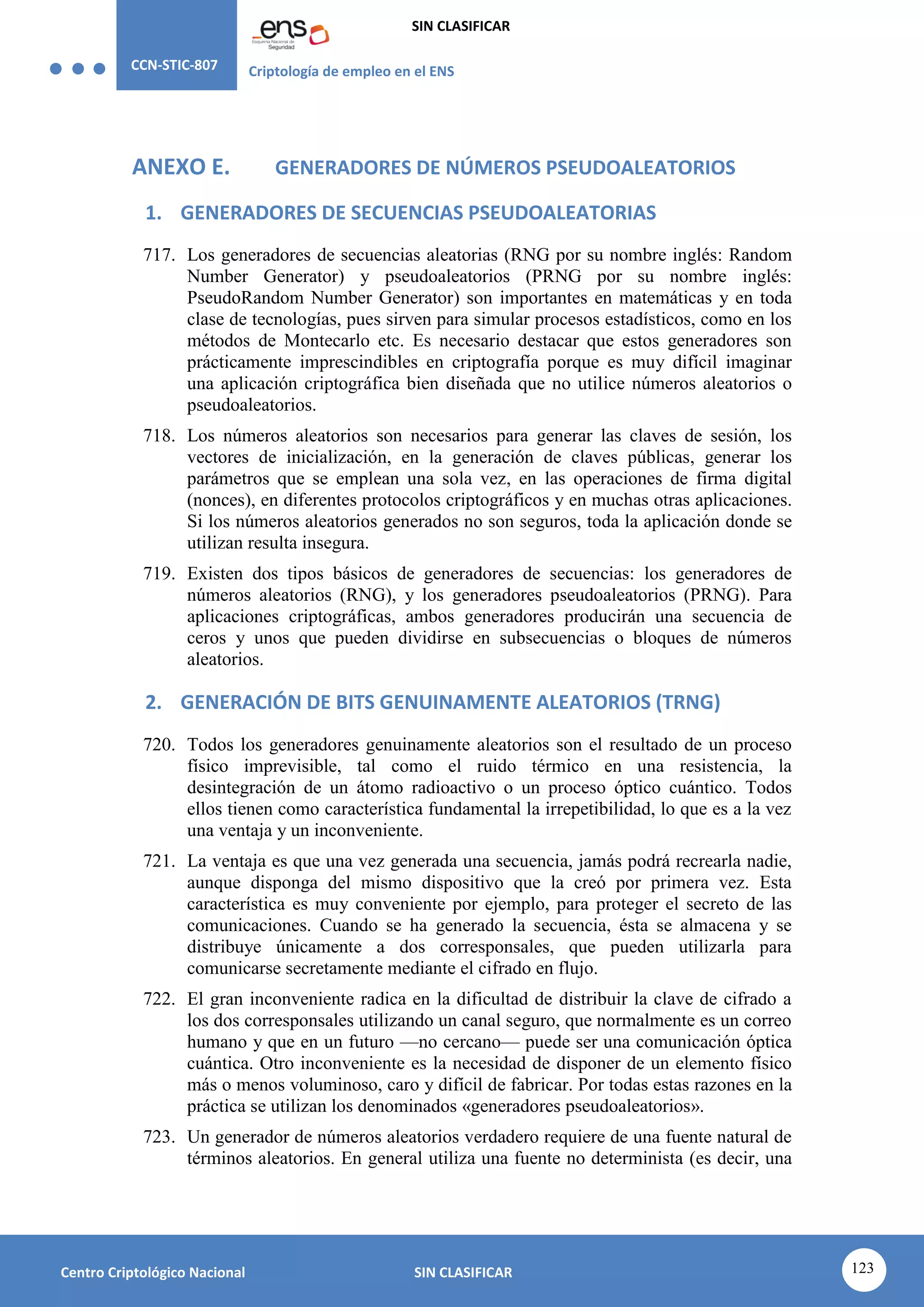 CCN-STIC-807 Criptología de empleo en el ENS
SIN CLASIFICAR
123
Centro Criptológico Nacional SIN CLASIFICAR
ANEXO E. GENERADORES DE NÚMEROS PSEUDOALEATORIOS
1. GENERADORES DE SECUENCIAS PSEUDOALEATORIAS
717. Los generadores de secuencias aleatorias (RNG por su nombre inglés: Random
Number Generator) y pseudoaleatorios (PRNG por su nombre inglés:
PseudoRandom Number Generator) son importantes en matemáticas y en toda
clase de tecnologías, pues sirven para simular procesos estadísticos, como en los
métodos de Montecarlo etc. Es necesario destacar que estos generadores son
prácticamente imprescindibles en criptografía porque es muy difícil imaginar
una aplicación criptográfica bien diseñada que no utilice números aleatorios o
pseudoaleatorios.
718. Los números aleatorios son necesarios para generar las claves de sesión, los
vectores de inicialización, en la generación de claves públicas, generar los
parámetros que se emplean una sola vez, en las operaciones de firma digital
(nonces), en diferentes protocolos criptográficos y en muchas otras aplicaciones.
Si los números aleatorios generados no son seguros, toda la aplicación donde se
utilizan resulta insegura.
719. Existen dos tipos básicos de generadores de secuencias: los generadores de
números aleatorios (RNG), y los generadores pseudoaleatorios (PRNG). Para
aplicaciones criptográficas, ambos generadores producirán una secuencia de
ceros y unos que pueden dividirse en subsecuencias o bloques de números
aleatorios.
2. GENERACIÓN DE BITS GENUINAMENTE ALEATORIOS (TRNG)
720. Todos los generadores genuinamente aleatorios son el resultado de un proceso
físico imprevisible, tal como el ruido térmico en una resistencia, la
desintegración de un átomo radioactivo o un proceso óptico cuántico. Todos
ellos tienen como característica fundamental la irrepetibilidad, lo que es a la vez
una ventaja y un inconveniente.
721. La ventaja es que una vez generada una secuencia, jamás podrá recrearla nadie,
aunque disponga del mismo dispositivo que la creó por primera vez. Esta
característica es muy conveniente por ejemplo, para proteger el secreto de las
comunicaciones. Cuando se ha generado la secuencia, ésta se almacena y se
distribuye únicamente a dos corresponsales, que pueden utilizarla para
comunicarse secretamente mediante el cifrado en flujo.
722. El gran inconveniente radica en la dificultad de distribuir la clave de cifrado a
los dos corresponsales utilizando un canal seguro, que normalmente es un correo
humano y que en un futuro —no cercano— puede ser una comunicación óptica
cuántica. Otro inconveniente es la necesidad de disponer de un elemento físico
más o menos voluminoso, caro y difícil de fabricar. Por todas estas razones en la
práctica se utilizan los denominados «generadores pseudoaleatorios».
723. Un generador de números aleatorios verdadero requiere de una fuente natural de
términos aleatorios. En general utiliza una fuente no determinista (es decir, una
 