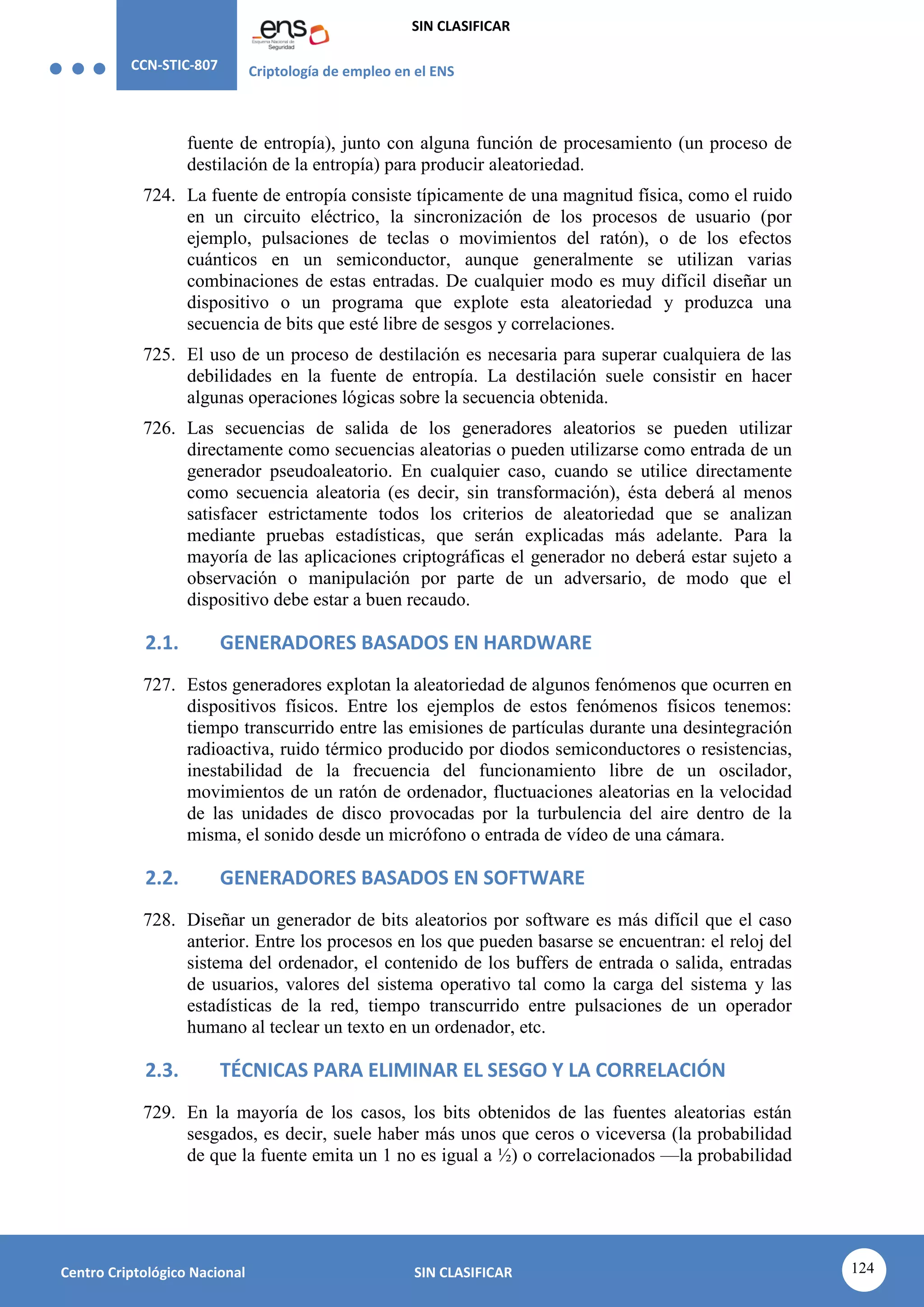 CCN-STIC-807 Criptología de empleo en el ENS
SIN CLASIFICAR
124
Centro Criptológico Nacional SIN CLASIFICAR
fuente de entropía), junto con alguna función de procesamiento (un proceso de
destilación de la entropía) para producir aleatoriedad.
724. La fuente de entropía consiste típicamente de una magnitud física, como el ruido
en un circuito eléctrico, la sincronización de los procesos de usuario (por
ejemplo, pulsaciones de teclas o movimientos del ratón), o de los efectos
cuánticos en un semiconductor, aunque generalmente se utilizan varias
combinaciones de estas entradas. De cualquier modo es muy difícil diseñar un
dispositivo o un programa que explote esta aleatoriedad y produzca una
secuencia de bits que esté libre de sesgos y correlaciones.
725. El uso de un proceso de destilación es necesaria para superar cualquiera de las
debilidades en la fuente de entropía. La destilación suele consistir en hacer
algunas operaciones lógicas sobre la secuencia obtenida.
726. Las secuencias de salida de los generadores aleatorios se pueden utilizar
directamente como secuencias aleatorias o pueden utilizarse como entrada de un
generador pseudoaleatorio. En cualquier caso, cuando se utilice directamente
como secuencia aleatoria (es decir, sin transformación), ésta deberá al menos
satisfacer estrictamente todos los criterios de aleatoriedad que se analizan
mediante pruebas estadísticas, que serán explicadas más adelante. Para la
mayoría de las aplicaciones criptográficas el generador no deberá estar sujeto a
observación o manipulación por parte de un adversario, de modo que el
dispositivo debe estar a buen recaudo.
2.1. GENERADORES BASADOS EN HARDWARE
727. Estos generadores explotan la aleatoriedad de algunos fenómenos que ocurren en
dispositivos físicos. Entre los ejemplos de estos fenómenos físicos tenemos:
tiempo transcurrido entre las emisiones de partículas durante una desintegración
radioactiva, ruido térmico producido por diodos semiconductores o resistencias,
inestabilidad de la frecuencia del funcionamiento libre de un oscilador,
movimientos de un ratón de ordenador, fluctuaciones aleatorias en la velocidad
de las unidades de disco provocadas por la turbulencia del aire dentro de la
misma, el sonido desde un micrófono o entrada de vídeo de una cámara.
2.2. GENERADORES BASADOS EN SOFTWARE
728. Diseñar un generador de bits aleatorios por software es más difícil que el caso
anterior. Entre los procesos en los que pueden basarse se encuentran: el reloj del
sistema del ordenador, el contenido de los buffers de entrada o salida, entradas
de usuarios, valores del sistema operativo tal como la carga del sistema y las
estadísticas de la red, tiempo transcurrido entre pulsaciones de un operador
humano al teclear un texto en un ordenador, etc.
2.3. TÉCNICAS PARA ELIMINAR EL SESGO Y LA CORRELACIÓN
729. En la mayoría de los casos, los bits obtenidos de las fuentes aleatorias están
sesgados, es decir, suele haber más unos que ceros o viceversa (la probabilidad
de que la fuente emita un 1 no es igual a ½) o correlacionados —la probabilidad
 