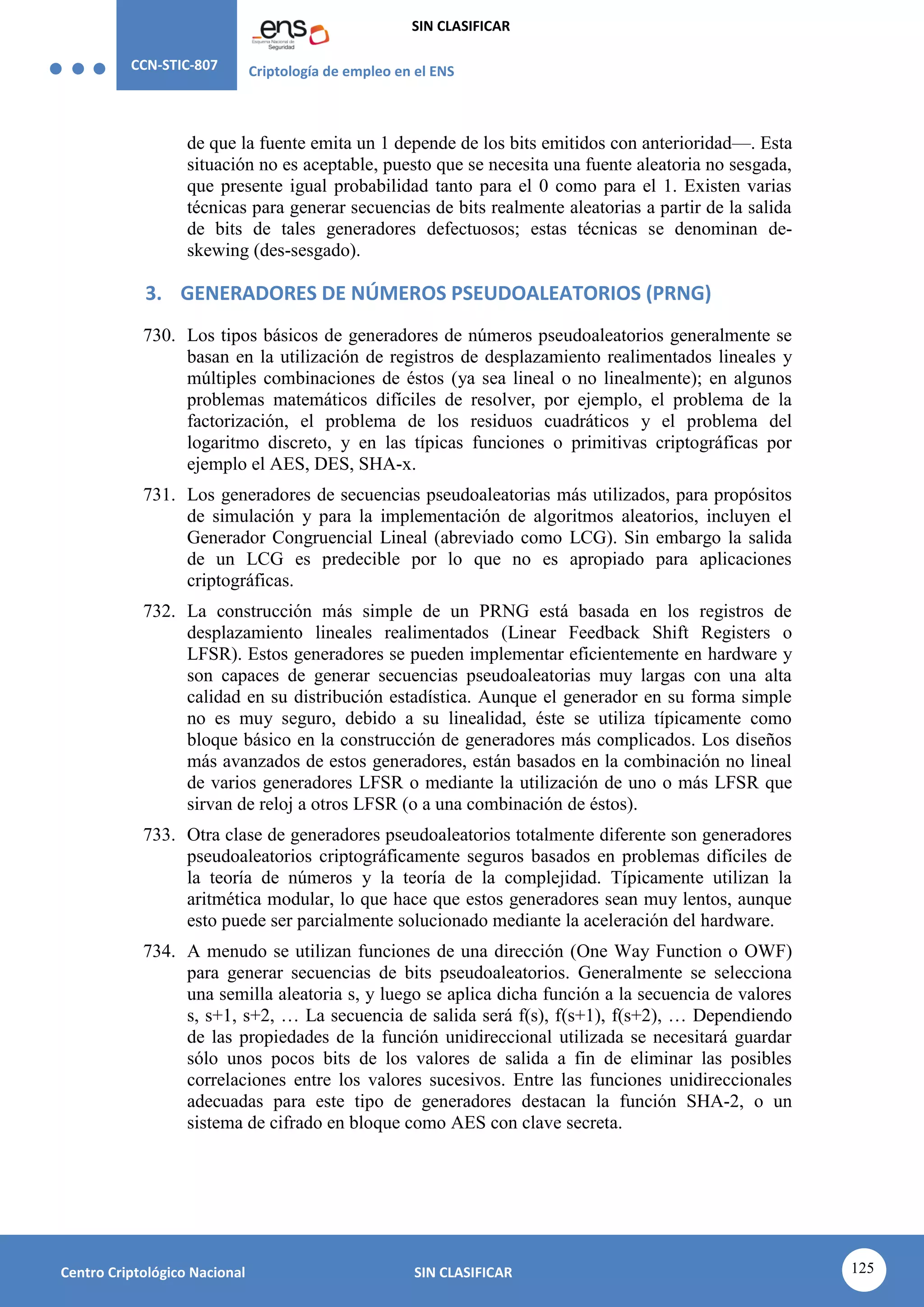 CCN-STIC-807 Criptología de empleo en el ENS
SIN CLASIFICAR
125
Centro Criptológico Nacional SIN CLASIFICAR
de que la fuente emita un 1 depende de los bits emitidos con anterioridad—. Esta
situación no es aceptable, puesto que se necesita una fuente aleatoria no sesgada,
que presente igual probabilidad tanto para el 0 como para el 1. Existen varias
técnicas para generar secuencias de bits realmente aleatorias a partir de la salida
de bits de tales generadores defectuosos; estas técnicas se denominan de-
skewing (des-sesgado).
3. GENERADORES DE NÚMEROS PSEUDOALEATORIOS (PRNG)
730. Los tipos básicos de generadores de números pseudoaleatorios generalmente se
basan en la utilización de registros de desplazamiento realimentados lineales y
múltiples combinaciones de éstos (ya sea lineal o no linealmente); en algunos
problemas matemáticos difíciles de resolver, por ejemplo, el problema de la
factorización, el problema de los residuos cuadráticos y el problema del
logaritmo discreto, y en las típicas funciones o primitivas criptográficas por
ejemplo el AES, DES, SHA-x.
731. Los generadores de secuencias pseudoaleatorias más utilizados, para propósitos
de simulación y para la implementación de algoritmos aleatorios, incluyen el
Generador Congruencial Lineal (abreviado como LCG). Sin embargo la salida
de un LCG es predecible por lo que no es apropiado para aplicaciones
criptográficas.
732. La construcción más simple de un PRNG está basada en los registros de
desplazamiento lineales realimentados (Linear Feedback Shift Registers o
LFSR). Estos generadores se pueden implementar eficientemente en hardware y
son capaces de generar secuencias pseudoaleatorias muy largas con una alta
calidad en su distribución estadística. Aunque el generador en su forma simple
no es muy seguro, debido a su linealidad, éste se utiliza típicamente como
bloque básico en la construcción de generadores más complicados. Los diseños
más avanzados de estos generadores, están basados en la combinación no lineal
de varios generadores LFSR o mediante la utilización de uno o más LFSR que
sirvan de reloj a otros LFSR (o a una combinación de éstos).
733. Otra clase de generadores pseudoaleatorios totalmente diferente son generadores
pseudoaleatorios criptográficamente seguros basados en problemas difíciles de
la teoría de números y la teoría de la complejidad. Típicamente utilizan la
aritmética modular, lo que hace que estos generadores sean muy lentos, aunque
esto puede ser parcialmente solucionado mediante la aceleración del hardware.
734. A menudo se utilizan funciones de una dirección (One Way Function o OWF)
para generar secuencias de bits pseudoaleatorios. Generalmente se selecciona
una semilla aleatoria s, y luego se aplica dicha función a la secuencia de valores
s, s+1, s+2, … La secuencia de salida será f(s), f(s+1), f(s+2), … Dependiendo
de las propiedades de la función unidireccional utilizada se necesitará guardar
sólo unos pocos bits de los valores de salida a fin de eliminar las posibles
correlaciones entre los valores sucesivos. Entre las funciones unidireccionales
adecuadas para este tipo de generadores destacan la función SHA-2, o un
sistema de cifrado en bloque como AES con clave secreta.
 