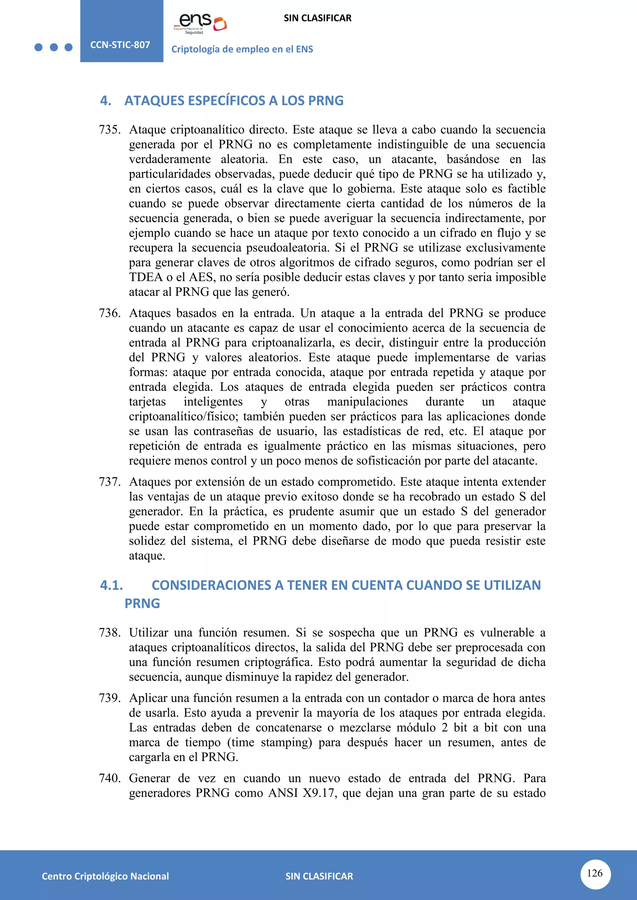 CCN-STIC-807 Criptología de empleo en el ENS
SIN CLASIFICAR
126
Centro Criptológico Nacional SIN CLASIFICAR
4. ATAQUES ESPECÍFICOS A LOS PRNG
735. Ataque criptoanalítico directo. Este ataque se lleva a cabo cuando la secuencia
generada por el PRNG no es completamente indistinguible de una secuencia
verdaderamente aleatoria. En este caso, un atacante, basándose en las
particularidades observadas, puede deducir qué tipo de PRNG se ha utilizado y,
en ciertos casos, cuál es la clave que lo gobierna. Este ataque solo es factible
cuando se puede observar directamente cierta cantidad de los números de la
secuencia generada, o bien se puede averiguar la secuencia indirectamente, por
ejemplo cuando se hace un ataque por texto conocido a un cifrado en flujo y se
recupera la secuencia pseudoaleatoria. Si el PRNG se utilizase exclusivamente
para generar claves de otros algoritmos de cifrado seguros, como podrían ser el
TDEA o el AES, no sería posible deducir estas claves y por tanto seria imposible
atacar al PRNG que las generó.
736. Ataques basados en la entrada. Un ataque a la entrada del PRNG se produce
cuando un atacante es capaz de usar el conocimiento acerca de la secuencia de
entrada al PRNG para criptoanalizarla, es decir, distinguir entre la producción
del PRNG y valores aleatorios. Este ataque puede implementarse de varias
formas: ataque por entrada conocida, ataque por entrada repetida y ataque por
entrada elegida. Los ataques de entrada elegida pueden ser prácticos contra
tarjetas inteligentes y otras manipulaciones durante un ataque
criptoanalítico/físico; también pueden ser prácticos para las aplicaciones donde
se usan las contraseñas de usuario, las estadísticas de red, etc. El ataque por
repetición de entrada es igualmente práctico en las mismas situaciones, pero
requiere menos control y un poco menos de sofisticación por parte del atacante.
737. Ataques por extensión de un estado comprometido. Este ataque intenta extender
las ventajas de un ataque previo exitoso donde se ha recobrado un estado S del
generador. En la práctica, es prudente asumir que un estado S del generador
puede estar comprometido en un momento dado, por lo que para preservar la
solidez del sistema, el PRNG debe diseñarse de modo que pueda resistir este
ataque.
4.1. CONSIDERACIONES A TENER EN CUENTA CUANDO SE UTILIZAN
PRNG
738. Utilizar una función resumen. Si se sospecha que un PRNG es vulnerable a
ataques criptoanalíticos directos, la salida del PRNG debe ser preprocesada con
una función resumen criptográfica. Esto podrá aumentar la seguridad de dicha
secuencia, aunque disminuye la rapidez del generador.
739. Aplicar una función resumen a la entrada con un contador o marca de hora antes
de usarla. Esto ayuda a prevenir la mayoría de los ataques por entrada elegida.
Las entradas deben de concatenarse o mezclarse módulo 2 bit a bit con una
marca de tiempo (time stamping) para después hacer un resumen, antes de
cargarla en el PRNG.
740. Generar de vez en cuando un nuevo estado de entrada del PRNG. Para
generadores PRNG como ANSI X9.17, que dejan una gran parte de su estado
 