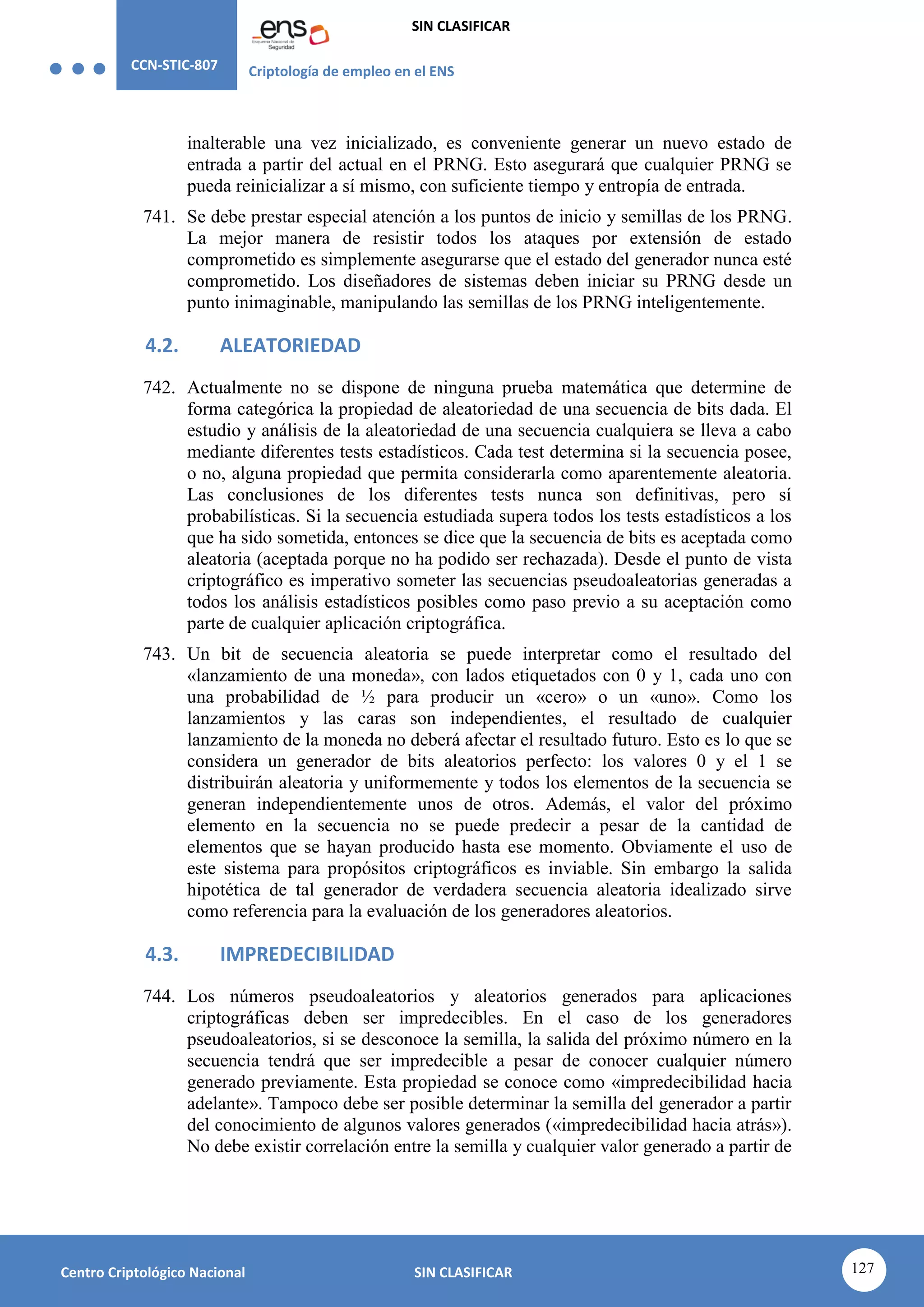 CCN-STIC-807 Criptología de empleo en el ENS
SIN CLASIFICAR
127
Centro Criptológico Nacional SIN CLASIFICAR
inalterable una vez inicializado, es conveniente generar un nuevo estado de
entrada a partir del actual en el PRNG. Esto asegurará que cualquier PRNG se
pueda reinicializar a sí mismo, con suficiente tiempo y entropía de entrada.
741. Se debe prestar especial atención a los puntos de inicio y semillas de los PRNG.
La mejor manera de resistir todos los ataques por extensión de estado
comprometido es simplemente asegurarse que el estado del generador nunca esté
comprometido. Los diseñadores de sistemas deben iniciar su PRNG desde un
punto inimaginable, manipulando las semillas de los PRNG inteligentemente.
4.2. ALEATORIEDAD
742. Actualmente no se dispone de ninguna prueba matemática que determine de
forma categórica la propiedad de aleatoriedad de una secuencia de bits dada. El
estudio y análisis de la aleatoriedad de una secuencia cualquiera se lleva a cabo
mediante diferentes tests estadísticos. Cada test determina si la secuencia posee,
o no, alguna propiedad que permita considerarla como aparentemente aleatoria.
Las conclusiones de los diferentes tests nunca son definitivas, pero sí
probabilísticas. Si la secuencia estudiada supera todos los tests estadísticos a los
que ha sido sometida, entonces se dice que la secuencia de bits es aceptada como
aleatoria (aceptada porque no ha podido ser rechazada). Desde el punto de vista
criptográfico es imperativo someter las secuencias pseudoaleatorias generadas a
todos los análisis estadísticos posibles como paso previo a su aceptación como
parte de cualquier aplicación criptográfica.
743. Un bit de secuencia aleatoria se puede interpretar como el resultado del
«lanzamiento de una moneda», con lados etiquetados con 0 y 1, cada uno con
una probabilidad de ½ para producir un «cero» o un «uno». Como los
lanzamientos y las caras son independientes, el resultado de cualquier
lanzamiento de la moneda no deberá afectar el resultado futuro. Esto es lo que se
considera un generador de bits aleatorios perfecto: los valores 0 y el 1 se
distribuirán aleatoria y uniformemente y todos los elementos de la secuencia se
generan independientemente unos de otros. Además, el valor del próximo
elemento en la secuencia no se puede predecir a pesar de la cantidad de
elementos que se hayan producido hasta ese momento. Obviamente el uso de
este sistema para propósitos criptográficos es inviable. Sin embargo la salida
hipotética de tal generador de verdadera secuencia aleatoria idealizado sirve
como referencia para la evaluación de los generadores aleatorios.
4.3. IMPREDECIBILIDAD
744. Los números pseudoaleatorios y aleatorios generados para aplicaciones
criptográficas deben ser impredecibles. En el caso de los generadores
pseudoaleatorios, si se desconoce la semilla, la salida del próximo número en la
secuencia tendrá que ser impredecible a pesar de conocer cualquier número
generado previamente. Esta propiedad se conoce como «impredecibilidad hacia
adelante». Tampoco debe ser posible determinar la semilla del generador a partir
del conocimiento de algunos valores generados («impredecibilidad hacia atrás»).
No debe existir correlación entre la semilla y cualquier valor generado a partir de
 