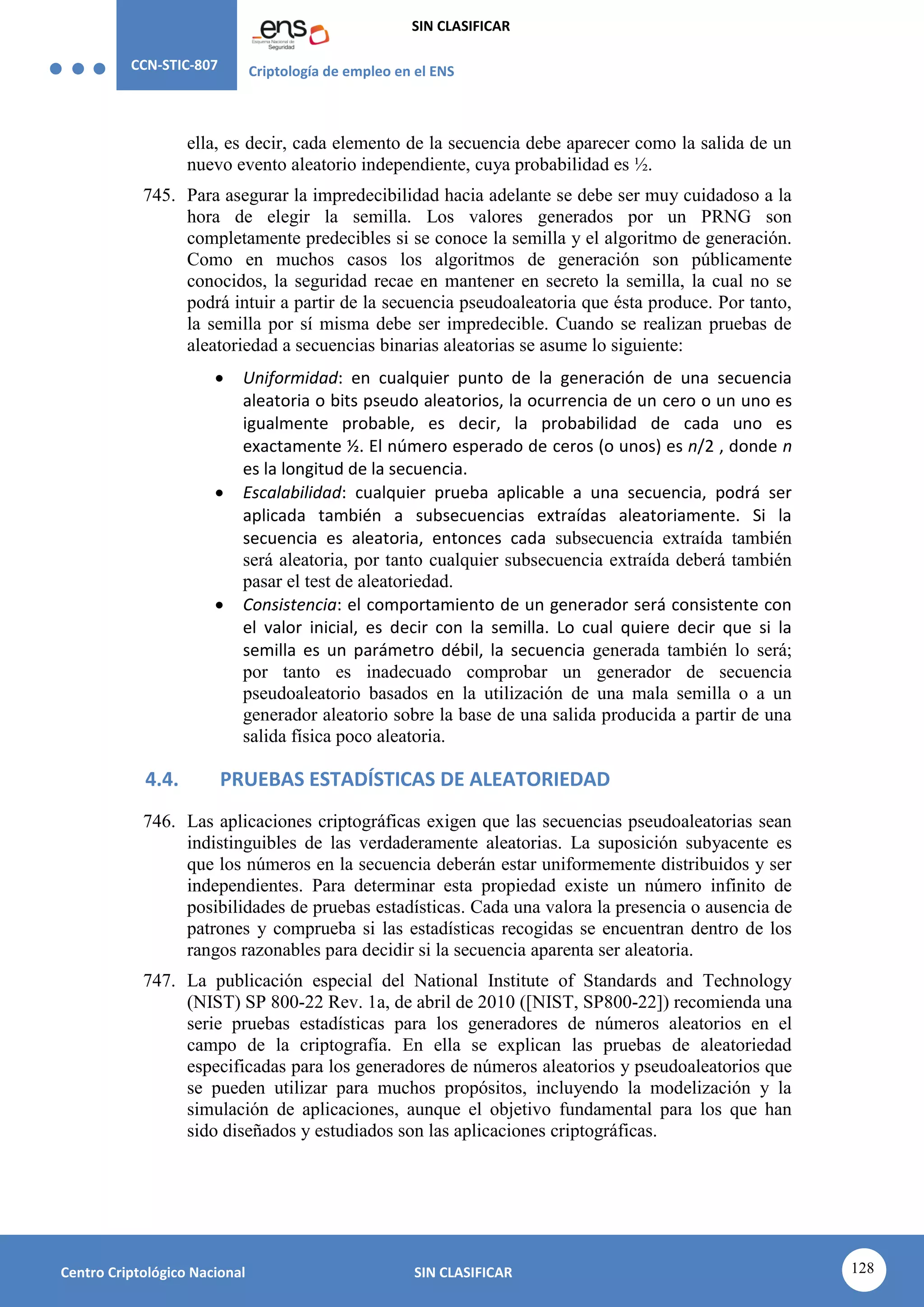 CCN-STIC-807 Criptología de empleo en el ENS
SIN CLASIFICAR
128
Centro Criptológico Nacional SIN CLASIFICAR
ella, es decir, cada elemento de la secuencia debe aparecer como la salida de un
nuevo evento aleatorio independiente, cuya probabilidad es ½.
745. Para asegurar la impredecibilidad hacia adelante se debe ser muy cuidadoso a la
hora de elegir la semilla. Los valores generados por un PRNG son
completamente predecibles si se conoce la semilla y el algoritmo de generación.
Como en muchos casos los algoritmos de generación son públicamente
conocidos, la seguridad recae en mantener en secreto la semilla, la cual no se
podrá intuir a partir de la secuencia pseudoaleatoria que ésta produce. Por tanto,
la semilla por sí misma debe ser impredecible. Cuando se realizan pruebas de
aleatoriedad a secuencias binarias aleatorias se asume lo siguiente:
 Uniformidad: en cualquier punto de la generación de una secuencia
aleatoria o bits pseudo aleatorios, la ocurrencia de un cero o un uno es
igualmente probable, es decir, la probabilidad de cada uno es
exactamente ½. El número esperado de ceros (o unos) es n/2 , donde n
es la longitud de la secuencia.
 Escalabilidad: cualquier prueba aplicable a una secuencia, podrá ser
aplicada también a subsecuencias extraídas aleatoriamente. Si la
secuencia es aleatoria, entonces cada subsecuencia extraída también
será aleatoria, por tanto cualquier subsecuencia extraída deberá también
pasar el test de aleatoriedad.
 Consistencia: el comportamiento de un generador será consistente con
el valor inicial, es decir con la semilla. Lo cual quiere decir que si la
semilla es un parámetro débil, la secuencia generada también lo será;
por tanto es inadecuado comprobar un generador de secuencia
pseudoaleatorio basados en la utilización de una mala semilla o a un
generador aleatorio sobre la base de una salida producida a partir de una
salida física poco aleatoria.
4.4. PRUEBAS ESTADÍSTICAS DE ALEATORIEDAD
746. Las aplicaciones criptográficas exigen que las secuencias pseudoaleatorias sean
indistinguibles de las verdaderamente aleatorias. La suposición subyacente es
que los números en la secuencia deberán estar uniformemente distribuidos y ser
independientes. Para determinar esta propiedad existe un número infinito de
posibilidades de pruebas estadísticas. Cada una valora la presencia o ausencia de
patrones y comprueba si las estadísticas recogidas se encuentran dentro de los
rangos razonables para decidir si la secuencia aparenta ser aleatoria.
747. La publicación especial del National Institute of Standards and Technology
(NIST) SP 800-22 Rev. 1a, de abril de 2010 ([NIST, SP800-22]) recomienda una
serie pruebas estadísticas para los generadores de números aleatorios en el
campo de la criptografía. En ella se explican las pruebas de aleatoriedad
especificadas para los generadores de números aleatorios y pseudoaleatorios que
se pueden utilizar para muchos propósitos, incluyendo la modelización y la
simulación de aplicaciones, aunque el objetivo fundamental para los que han
sido diseñados y estudiados son las aplicaciones criptográficas.
 