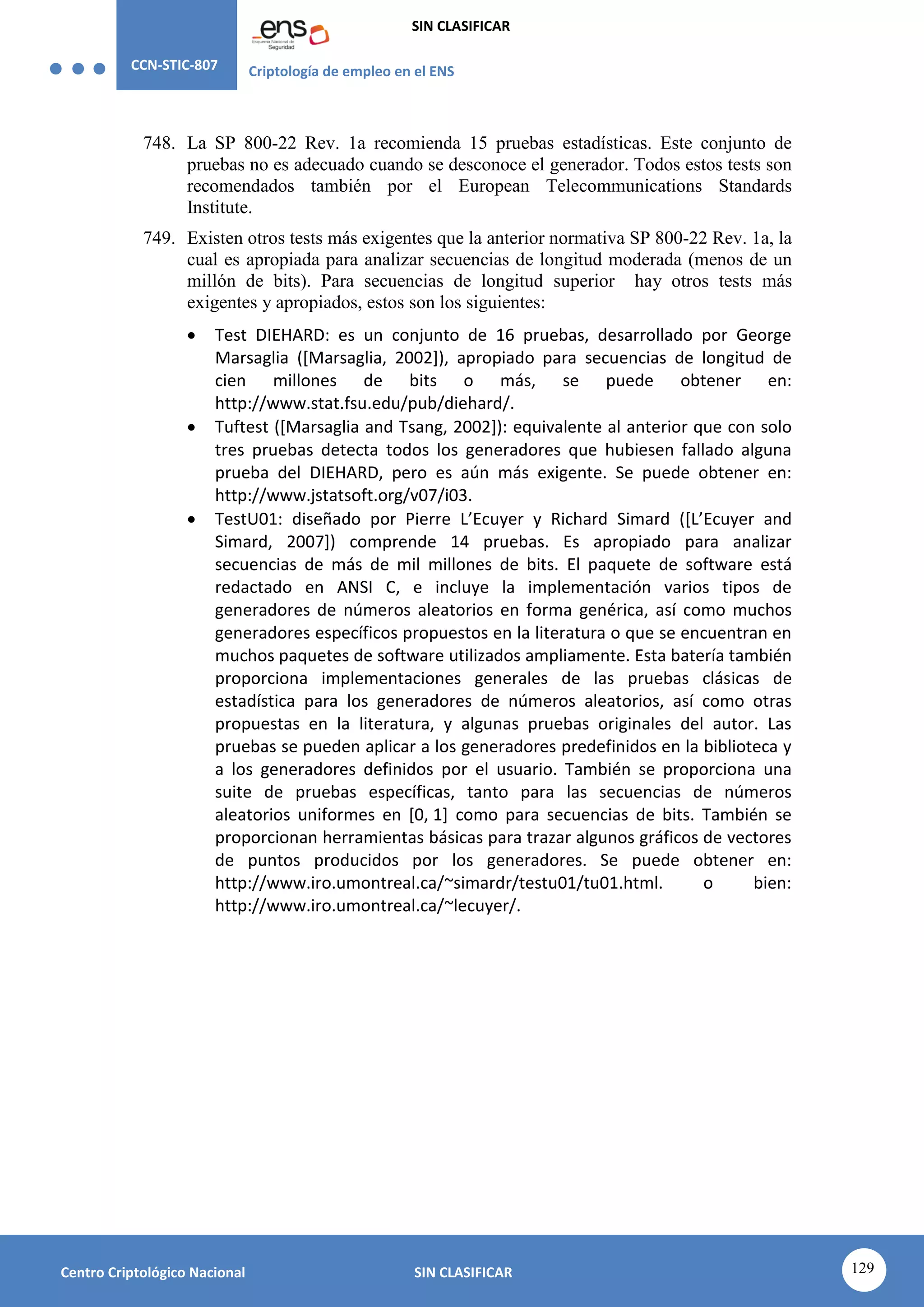 CCN-STIC-807 Criptología de empleo en el ENS
SIN CLASIFICAR
129
Centro Criptológico Nacional SIN CLASIFICAR
748. La SP 800-22 Rev. 1a recomienda 15 pruebas estadísticas. Este conjunto de
pruebas no es adecuado cuando se desconoce el generador. Todos estos tests son
recomendados también por el European Telecommunications Standards
Institute.
749. Existen otros tests más exigentes que la anterior normativa SP 800-22 Rev. 1a, la
cual es apropiada para analizar secuencias de longitud moderada (menos de un
millón de bits). Para secuencias de longitud superior hay otros tests más
exigentes y apropiados, estos son los siguientes:
 Test DIEHARD: es un conjunto de 16 pruebas, desarrollado por George
Marsaglia ([Marsaglia, 2002]), apropiado para secuencias de longitud de
cien millones de bits o más, se puede obtener en:
http://www.stat.fsu.edu/pub/diehard/.
 Tuftest ([Marsaglia and Tsang, 2002]): equivalente al anterior que con solo
tres pruebas detecta todos los generadores que hubiesen fallado alguna
prueba del DIEHARD, pero es aún más exigente. Se puede obtener en:
http://www.jstatsoft.org/v07/i03.
 TestU01: diseñado por Pierre L’Ecuyer y Richard Simard ([L’Ecuyer and
Simard, 2007]) comprende 14 pruebas. Es apropiado para analizar
secuencias de más de mil millones de bits. El paquete de software está
redactado en ANSI C, e incluye la implementación varios tipos de
generadores de números aleatorios en forma genérica, así como muchos
generadores específicos propuestos en la literatura o que se encuentran en
muchos paquetes de software utilizados ampliamente. Esta batería también
proporciona implementaciones generales de las pruebas clásicas de
estadística para los generadores de números aleatorios, así como otras
propuestas en la literatura, y algunas pruebas originales del autor. Las
pruebas se pueden aplicar a los generadores predefinidos en la biblioteca y
a los generadores definidos por el usuario. También se proporciona una
suite de pruebas específicas, tanto para las secuencias de números
aleatorios uniformes en [0, 1] como para secuencias de bits. También se
proporcionan herramientas básicas para trazar algunos gráficos de vectores
de puntos producidos por los generadores. Se puede obtener en:
http://www.iro.umontreal.ca/~simardr/testu01/tu01.html. o bien:
http://www.iro.umontreal.ca/~lecuyer/.
 