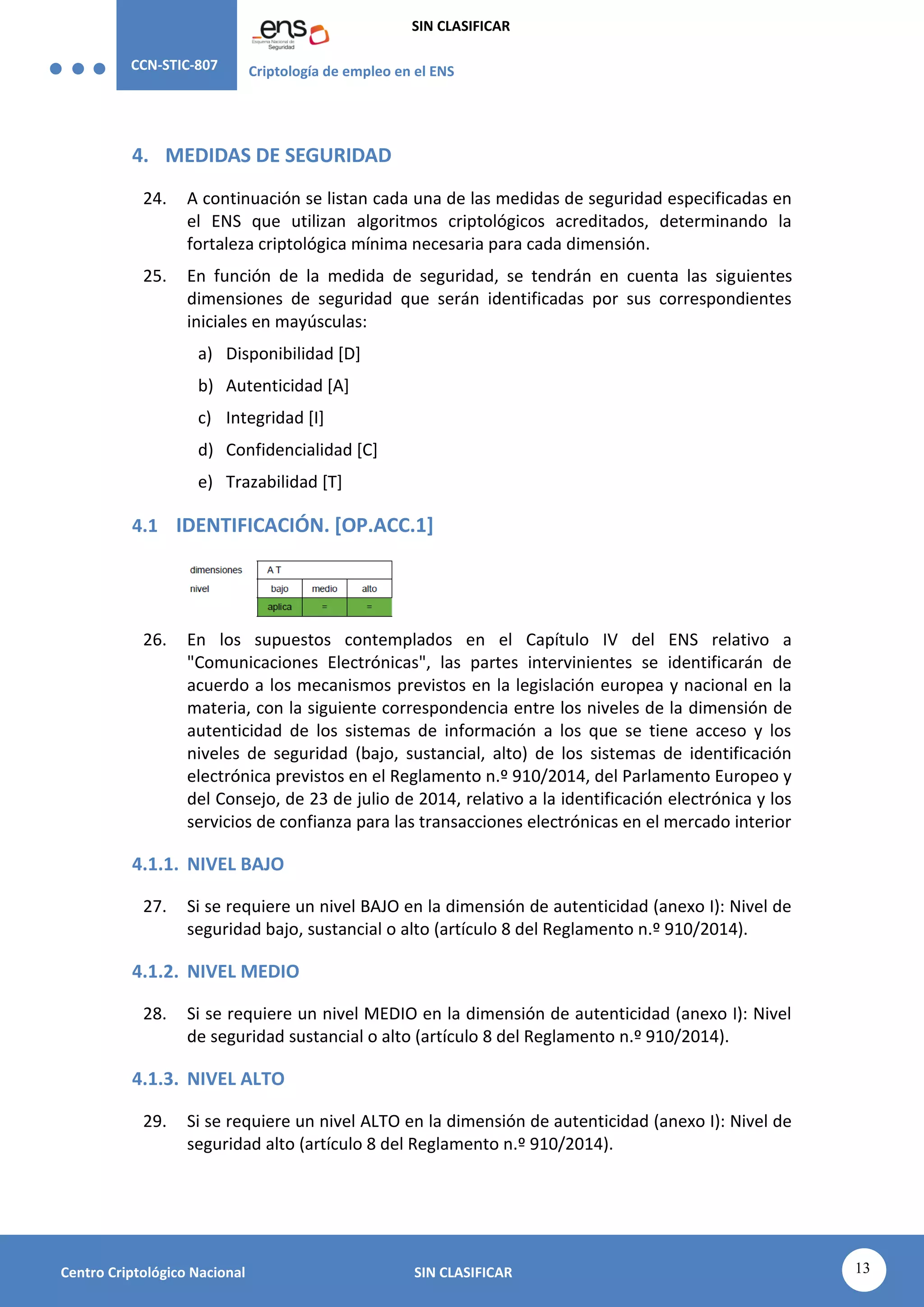 CCN-STIC-807 Criptología de empleo en el ENS
SIN CLASIFICAR
13
Centro Criptológico Nacional SIN CLASIFICAR
4. MEDIDAS DE SEGURIDAD
24. A continuación se listan cada una de las medidas de seguridad especificadas en
el ENS que utilizan algoritmos criptológicos acreditados, determinando la
fortaleza criptológica mínima necesaria para cada dimensión.
25. En función de la medida de seguridad, se tendrán en cuenta las siguientes
dimensiones de seguridad que serán identificadas por sus correspondientes
iniciales en mayúsculas:
a) Disponibilidad [D]
b) Autenticidad [A]
c) Integridad [I]
d) Confidencialidad [C]
e) Trazabilidad [T]
4.1 IDENTIFICACIÓN. [OP.ACC.1]
26. En los supuestos contemplados en el Capítulo IV del ENS relativo a
"Comunicaciones Electrónicas", las partes intervinientes se identificarán de
acuerdo a los mecanismos previstos en la legislación europea y nacional en la
materia, con la siguiente correspondencia entre los niveles de la dimensión de
autenticidad de los sistemas de información a los que se tiene acceso y los
niveles de seguridad (bajo, sustancial, alto) de los sistemas de identificación
electrónica previstos en el Reglamento n.º 910/2014, del Parlamento Europeo y
del Consejo, de 23 de julio de 2014, relativo a la identificación electrónica y los
servicios de confianza para las transacciones electrónicas en el mercado interior
4.1.1. NIVEL BAJO
27. Si se requiere un nivel BAJO en la dimensión de autenticidad (anexo I): Nivel de
seguridad bajo, sustancial o alto (artículo 8 del Reglamento n.º 910/2014).
4.1.2. NIVEL MEDIO
28. Si se requiere un nivel MEDIO en la dimensión de autenticidad (anexo I): Nivel
de seguridad sustancial o alto (artículo 8 del Reglamento n.º 910/2014).
4.1.3. NIVEL ALTO
29. Si se requiere un nivel ALTO en la dimensión de autenticidad (anexo I): Nivel de
seguridad alto (artículo 8 del Reglamento n.º 910/2014).
 
